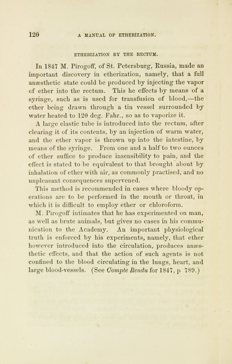 ETHERIZATION BY THE RECTUM. In 1841 M. Pirogoff, of St. Petersburg, Eussia, made an important discovery in etherization, namely, that a full anaesthetic state could be produced by injecting the vapor of ether into the rectum. This he effects by means of a syringe, such as is used for transfusion of blood,—the ether being drawn through a tin vessel surrounded by water heated to 120 deg. Fahr., so as to vaporize it. A large elastic tube is introduced into the rectum, after clearing it of its contents, by an injection of warm water, and the ether vapor is thrown up into the intestine, by means of the syringe. From one and a half to two ounces of ether suflice to produce insensibility to pain, and the effect is stated to be equivalent to that brought about by inhalation of ether with air, as commonly practised, and no unpleasant consequences supervened. This method is recommended in cases where bloody op- erations are to be performed in the mouth or throat, in which it is difficult to employ ether or chloroform. M. Pirogoff intimates that he has experimented on man, as well as brute animals, but gives no cases in his commu- nication to the Academy. An important physiological truth is enforced by his experiments, namely, that ether however introduced into the circulation, produces anaes- thetic effects, and that the action of such agents is not confined to the blood circulating in the lungs, heart, and large blood-vessels. (See Comple llendu for 1847, p 789.)