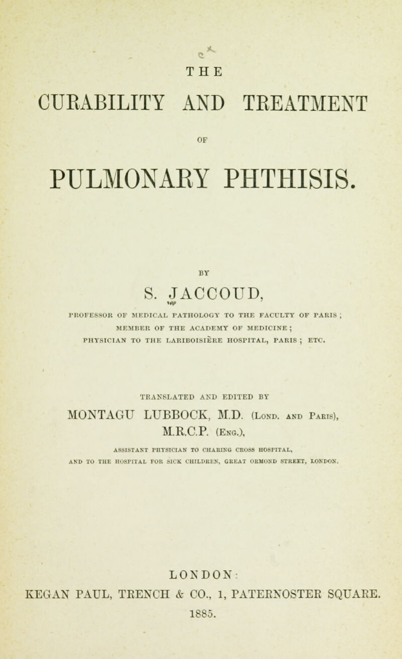 ** THE CURABILITY AND TREATMENT OF PULMONARY PHTHISIS. S. JACCOUD, PROFESSOR OF MEDICAL PATHOLOGY TO THE FAULTY OF PARIS MEMBER OF THE ACADEMY OF MEDICINE ; PHYSICIAN TO THE LARIBOISIERE HOSPITAL, PARIS; ETC. TRANSLATED AND EDITED BY MONTAGU LUBBOCK, M.D. (Lom>. and Pabis), M.R.C.P. (Eng.), ASSISTANT mTSIClAN TO CHARING CROSS HOSPITAL, AND TO THE HOSPITAL FOR MCK CHILDREN, GREAT OSMOND STREET, LONDON, LONDON: KEGAN PAUL, TRENCH & CO.. 1, PATERNOSTER SQUAEE. 1885.