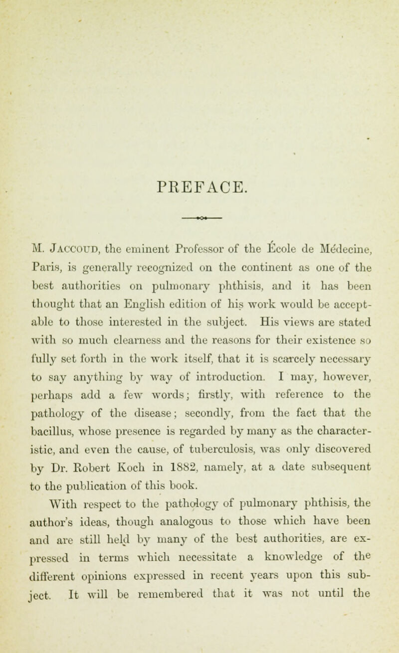 PREFACE. M. Jaccoud, the eminent Professor of the Ecole de Medecine, Paris, is generally recognized on the continent as one of the best authorities on pulmonary phthisis, and it has been thought that an English edition of his work would be accept- able to those interested in the subject. His views are stated with so much clearness and the reasons for their existence s > fully set forth in the work itself, that it is scarcely necessary to say anything by way of introduction. I may, however, perhaps add a lew Avords; firstly, with reference to the pathology of the disease; secondly, from the fact that the bacillus, whose presence is regarded by many as the character- istic, and even the cause, of tuberculosis, was only discovered by Dr. Robert Koch in 1S82, namely, at a date subsequent to the publication of this book. With respect to the pathology of pulmonary phthisis, the author's ideas, though analogous to those which have been and are still held by many of the best authorities, are ex- pressed in terms which necessitate a knowledge of the different opinions expressed in recent years upon this sub- ject. It will be remembered that it was not until the