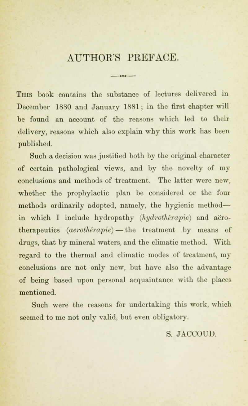 AUTHOR'S PREFACE. This book contains the substance of lectures delivered in December 1880 and January 1881; in tbe first chapter will be found an account of the reasons which led to their delivery, reasons which also explain why this work has been published. Such a decision was justified both by the original character of certain pathological views, and by the novelty of my conclusions and methods of treatment. The latter were new, whether the prophylactic plan be considered or the four methods ordinarily adopted, namely, the hygienic method— in which I include hydropathy (hydrothtrapie) and aero- therapeutics (aerotherapie) — the treatment by means of drugs, that by mineral waters, and the climatic method. With regard to the thermal and climatic modes of treatment, my conclusions are not only new, but have also the advantage of being based upon personal acquaintance with the places mentioned. Such were the reasons for undertaking this work, which seemed to me not only valid, but even obligatory. S. JACCOUD.