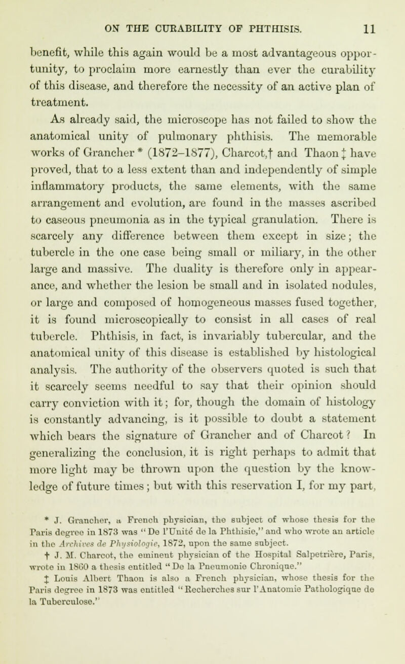 benefit, while this again would be a most advantageous oppor- tunity, to proclaim more earnestly than ever the curability of this disease, and therefore the necessity of an active plan of treatment. As already said, the microscope has not failed to show the anatomical unity of pulmonary phthisis. The memorable works of Grancher* (1872-1877), Charcot,! and Thaon£ have proved, that to a less extent than and independently of simple inflammatory products, the same elements, with the same arrangement and evolution, are found in the masses ascribed to caseous pneumonia as in the typical granulation. There is scarcely any difference between them except in size; the tubercle in the one case being small or miliary, in the other large and massive. The duality is therefore only in appear- ance, and whether the lesion be small and in isolated nodules, or large and composed of homogeneous masses fused together, it is found microscopically to consist in all cases of real tubercle. Phthisis, in fact, is invariably tubercular, and the anatomical unity of this disease is established by histological analysis. The authority of the observers quoted is such that it scarcely seems needful to say that their opinion should carry conviction with it; for, though the domain of histology is constantly advancing, is it possible to doubt a statement which bears the signature of Grancher and of Charcot \ In generalizing the conclusion, it is right perhaps to admit that more light may be thrown upon the question by the know- ledge of future times ; but with this reservation I, for my part. * J. Grancher, ii French physician, the subject of whose thesis for the Paris degree in 1873 was  De l'Uuite de la Phthisic, and who wrote an article in the Archives de Physiologie, 1872, npon the same subject. + J. M. Charcot, the eminent physician of the Hospital Salpetriere, Paris, wrote in 1860 a thesis entitled De la Pneumonie Chronique. J Louis Albert Thaon is also a French physician, whose thesis for the Paris decree in 1S73 was entitled  Recherches sur l'Anatomie Pathologique de la Tnberculose.