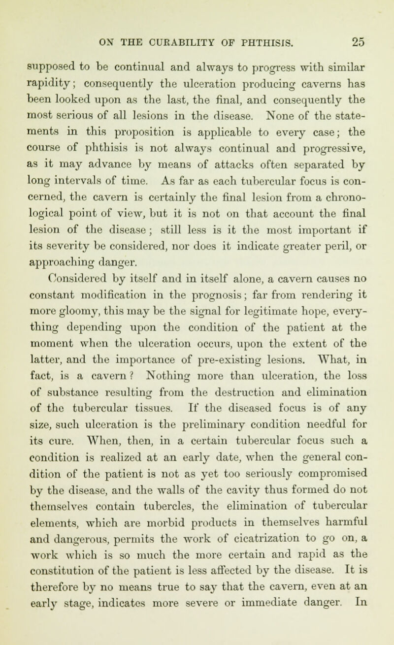 supposed to be continual and always to progress with similar rapidity; consequently the ulceration producing caverns has been looked upon as the last, the final, and consequently the most serious of all lesions in the disease. None of the state- ments in this proposition is applicable to every case; the course of phthisis is not always continual and progressive, as it may advance by means of attacks often separated by long intervals of time. As far as each tubercular focus is con- cerned, the cavern is certainly the final lesion from a chrono- logical point of view, but it is not on that account the final lesion of the disease; still less is it the most important if its severity be considered, nor does it indicate greater peril, or approaching danger. Considered by itself and in itself alone, a cavern causes no constant modification in the prognosis; far from rendering it more gloomy, this may be the signal for legitimate hope, every- thing depending upon the condition of the patient at the moment when the ulceration occurs, upon the extent of the latter, and the importance of pre-existing lesions. What, in fact, is a cavern ? Nothing more than ulceration, the loss of substance resulting from the destruction and elimination of the tubercular tissues. If the diseased focus is of any size, such ulceration is the preliminary condition needful for its cure. When, then, in a certain tubercular focus such a condition is realized at an early date, when the general con- dition of the patient is not as yet too seriously compromised by the disease, and the walls of the cavity thus formed do not themselves contain tubercles, the elimination of tubercular elements, which are morbid products in themselves harmful and dangerous, permits the work of cicatrization to go on, a work which is so much the more certain and rapid as the constitution of the patient is less affected by the disease. It is therefore by no means true to say that the cavern, even at an earl}' stage, indicates more severe or immediate danger. In