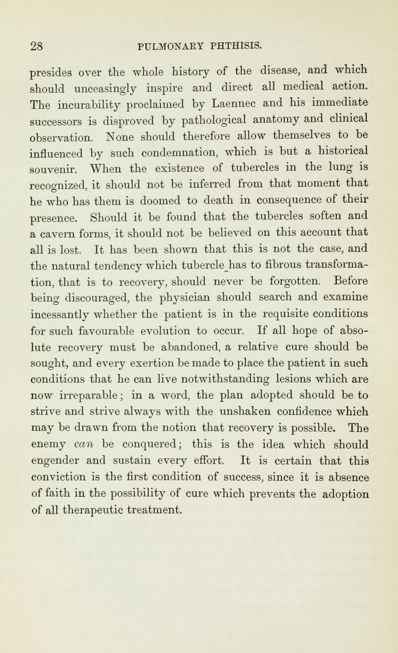 presides over the whole history of the disease, and which should unceasingly inspire and direct all medical action. The incurability proclaimed by Laennec and his immediate successors is disproved by pathological anatomy and clinical observation. None should therefore allow themselves to be influenced by such condemnation, which is but a historical souvenir. When the existence of tubercles in the lung is recognized, it should not be inferred from that moment that he who has them is doomed to death in consequence of their presence. Should it be found that the tubercles soften and a cavern forms, it should not be believed on this account that all is lost. It has been shown that this is not the case, and the natural tendency which tuberclehas to fibrous transforma- tion, that is to recovery, should never be forgotten. Before being discouraged, the physician should search and examine incessantly whether the patient is in the requisite conditions for such favourable evolution to occur. If all hope of abso- lute recovery must be abandoned, a relative cure should be sought, and every exertion be made to place the patient in such conditions that he can live notwithstanding lesions which are now irreparable; in a word, the plan adopted should be to strive and strive always with the unshaken confidence which may be drawn from the notion that recovery is possible. The enemy can be conquered; this is the idea which should engender and sustain every effort. It is certain that this conviction is the first condition of success, since it is absence of faith in the possibility of cure which prevents the adoption of all therapeutic treatment.