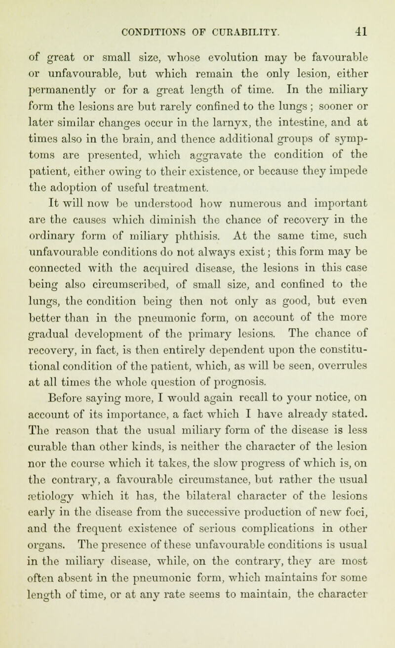 of great or small size, whose evolution may be favourable or unfavourable, but which remain the only lesion, either permanently or for a great length of time. In the miliary form the lesions are but rarely confined to the lungs ; sooner or later similar changes occur in the larnyx, the intestine, and at times also in the brain, and thence additional groups of symp- toms are presented, which aggravate the condition of the patient, either owing to their existence, or because they impede the adoption of useful treatment. It will now be understood how numerous and important are the causes which diminish the chance of recovery in the ordinary form of miliary phthisis. At the same time, such unfavourable conditions do not always exist; this form may be connected with the acquired disease, the lesions in this case being also circumscribed, of small size, and confined to the lungs, the condition being then not only as good, but even better than in the pneumonic form, on account of the more gradual development of the primary lesions. The chance of recovery, in fact, is then entirely dependent upon the constitu- tional condition of the patient, which, as will be seen, overrules at all times the whole question of prognosis. Before saying more, I would again recall to your notice, on account of its importance, a fact which I have already stated. The reason that the usual miliary form of the disease is less curable than other kinds, is neither the character of the lesion nor the course which it takes, the slow progress of which is, on the contrary, a favourable circumstance, but rather the usual setiology which it has, the bilateral character of the lesions early in the disease from the successive production of new foci, and the frequent existence of serious complications in other organs. The presence of these unfavourable conditions is usual in the miliary disease, while, on the contrary, they are most often absent in the pneumonic form, which maintains for some length of time, or at any rate seems to maintain, the character