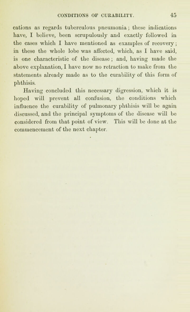 cations as regards tuberculous pneumonia; these indications have, I believe, been scrupulously and exactly followed in the cases which I have mentioned as examples of recovery; in these the whole lobe was affected, which, as I have said, is one characteristic of the disease ; and, having made the above explanation, I have now no retraction to make from the statements already made as to the curability of this form of phthisis. Having concluded this necessary digression, which it is hoped will prevent all confusion, the conditions which influence the curability of pulmonary phthisis will be again discussed, and the principal symptoms of the disease will be considered from that point of view. This will be done at the commencement of the next chapter.