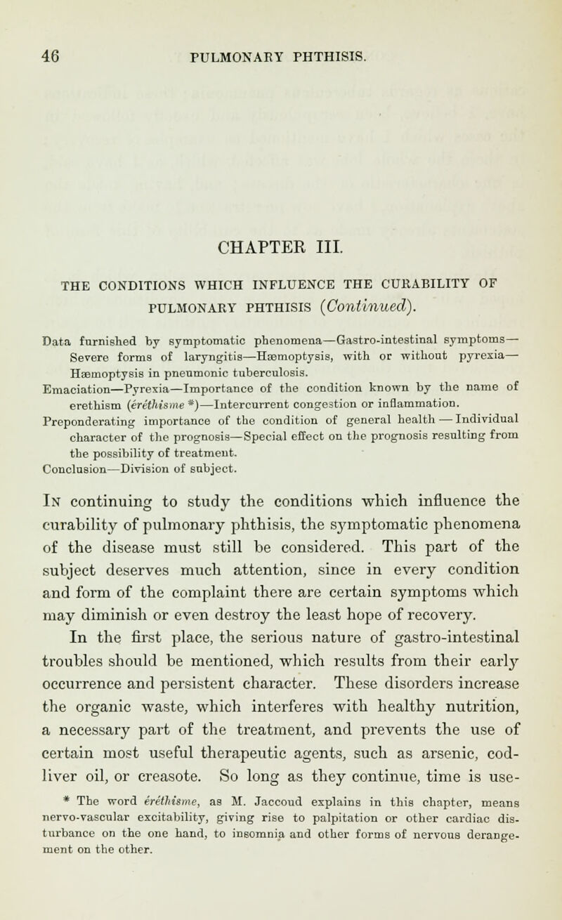 CHAPTER III. THE CONDITIONS WHICH INFLUENCE THE CURABILITY OF pulmonary phthisis {Continued). Data furnished by symptomatic phenomena—Gastro-intestinal symptoms— Severe forms of laryngitis—Hemoptysis, with or without pyrexia— Haemoptysis in pneumonic tuberculosis. Emaciation—Pyrexia—Importance of the condition known by the name of erethism (erethisme*)—Intercurrent congestion or inflammation. Preponderating importance of the condition of general health — Individual character of the prognosis—Special effect on the prognosis resulting from the possibility of treatment. Conclusion—Division of subject. In continuing to study the conditions which influence the curability of pulmonary phthisis, the symptomatic phenomena of the disease must still be considered. This part of the subject deserves much attention, since in every condition and form of the complaint there are certain symptoms which may diminish or even destroy the least hope of recovery. In the first place, the serious nature of gastro-intestinal troubles should be mentioned, which results from their early occurrence and persistent character. These disorders increase the organic waste, which interferes with healthy nutrition, a necessary part of the treatment, and prevents the use of certain most useful therapeutic agents, such as arsenic, cod- liver oil, or creasote. So long as they continue, time is use- * The word erethisme, as M. Jaccoud explains in this chapter, means nervo-vascular excitability, giving rise to palpitation or other cardiac dis- turbance on the one hand, to insomnia and other forms of nervous derange- ment on the other.