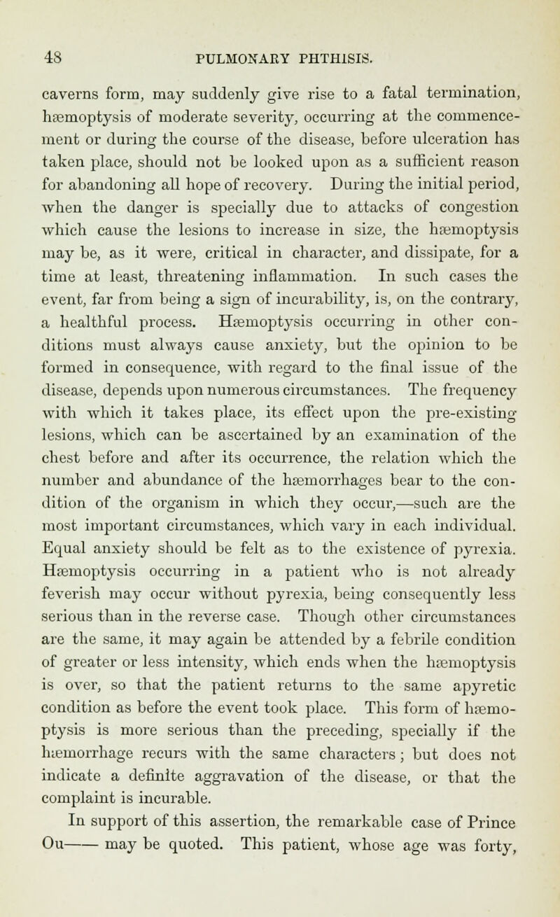 caverns form, may suddenly give rise to a fatal termination, haemoptysis of moderate severity, occurring at the commence- ment or during the course of the disease, before ulceration has taken place, should not he looked upon as a sufficient reason for abandoning all hope of recovery. During the initial period, when the danger is specially due to attacks of congestion which cause the lesions to increase in size, the haemoptysis may be, as it were, critical in character, and dissipate, for a time at least, threatening inflammation. In such cases the event, far from being a sign of incurability, is, on the contrary, a healthful process. Haemoptysis occurring in other con- ditions must always cause anxiety, but the opinion to be formed in consequence, with regard to the final issue of the disease, depends upon numerous circumstances. The frequency with which it takes place, its effect upon the pre-existing lesions, which can be ascertained by an examination of the chest before and after its occurrence, the relation which the number and abundance of the haemorrhages bear to the con- dition of the organism in which they occur,—such are the most important circumstances, which vary in each individual. Equal anxiety should be felt as to the existence of pyrexia. Haemoptysis occurring in a patient who is not already feverish may occur without pyrexia, being consequently less serious than in the reverse case. Though other circumstances are the same, it may again be attended by a febrile condition of greater or less intensity, which ends when the haemoptysis is over, so that the patient returns to the same apyretic condition as before the event took place. This form of haemo- ptysis is more serious than the preceding, specially if the hiemorrhage recurs with the same characters; but does not indicate a definite aggravation of the disease, or that the complaint is incurable. In support of this assertion, the remarkable case of Prince Ou may be quoted. This patient, whose age was forty,