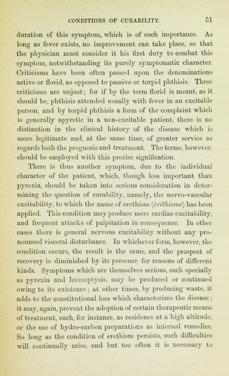duration of this symptom, which is of such importance. As long as fever exists, no improvement can take place, so that the physician must consider it his first duty to combat this symptom, notwithstanding its purely symptomatic character. Criticisms have been often passed upon the denominations active or florid, as opposed to passive or torpid phthisis. These criticisms are unjust; for if by the term florid is meant, as it should be, phthisis attended usually with fever in an excitable person, and by torpid phthisis a form of the complaint which is generally apyretic in a non-excitable patient, there is no distinction in the clinical history of the disease which is more legitimate and, at the same time, of greater service as regards both the prognosis and treatment. The terms, however, should be employed with this precise signification. There is thus another symptom, due to the individual character of the patient, which, though less important than pyrexia, should be taken into serious consideration in deter- mining the question of curability, namely, the nervo-vascular excitability, to which the name of erethism (er&ki&me) has been applied. This condition may produce mere cardiac excitabilitj', and frequent attacks of palpitation in consequence. In other cases there is general nervous excitability without any pro- nounced visceral disturbance. In wdiichever form, however, the condition occurs, the result is the same, and the prospect of recovery is diminished by its presence for reasons of different kinds. Symptoms which are themselves serious, such specially as pyrexia and haemoptysis, may be produced or continued owing to its existence; at other times, by producing waste, it adds to the constitutional loss which characterizes the disease; it may, again, prevent the adoption of certain therapeutic means of treatment, such, for instance, as residence at a high altitude, or the use of hydro-carbon preparations as internal remedies. So long as the condition of erethism persists, such difficulties will continually arise, and but too often it is necessary to