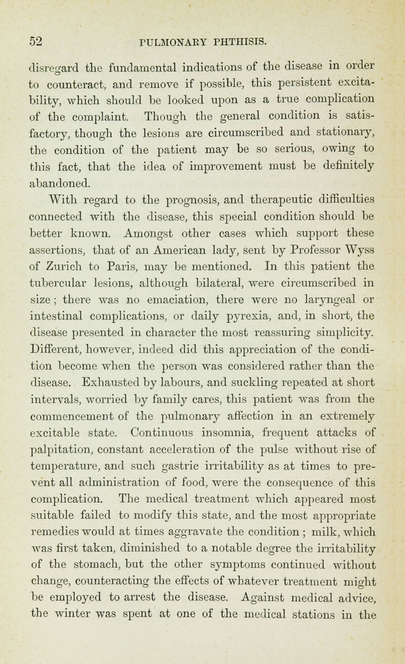 disregard the fundamental indications of the disease in order to counteract, and remove if possible, this persistent excita- bility, which should be looked upon as a true complication of the complaint. Though the general condition is satis- factory, though the lesions are circumscribed and stationary, the condition of the patient may be so serious, owing to this fact, that the idea of improvement must be definitely abandoned. With regard to the prognosis, and therapeutic difficulties connected with the disease, this special condition should be better known. Amongst other cases which support these assertions, that of an American lady, sent by Professor Wyss of Zurich to Paris, may be mentioned. In this patient the tubercular lesions, although bilateral, were circumscribed in size ; there was no emaciation, there were no laryngeal or intestinal complications, or daily pyrexia, and, in short, the disease presented in character the most reassuring simplicity. Different, however, indeed did this appreciation of the condi- tion become when the person was considered rather than the disease. Exhausted by labours, and suckling repeated at short intervals, worried by family cares, this patient was from the commencement of the pulmonary affection in an extremely excitable state. Continuous insomnia, frequent attacks of palpitation, constant acceleration of the pulse without rise of temperature, and such gastric irritability as at times to pre- vent all administration of food, were the consecpience of this complication. The medical treatment which appeared most suitable failed to modify this state, and the most appropriate remedies would at times aggravate the condition ; milk, which was first taken, diminished to a notable degree the irritability of the stomach, but the other symptoms continued without change, counteracting the effects of whatever treatment might be employed to arrest the disease. Against medical advice, the winter was spent at one of the medical stations in the