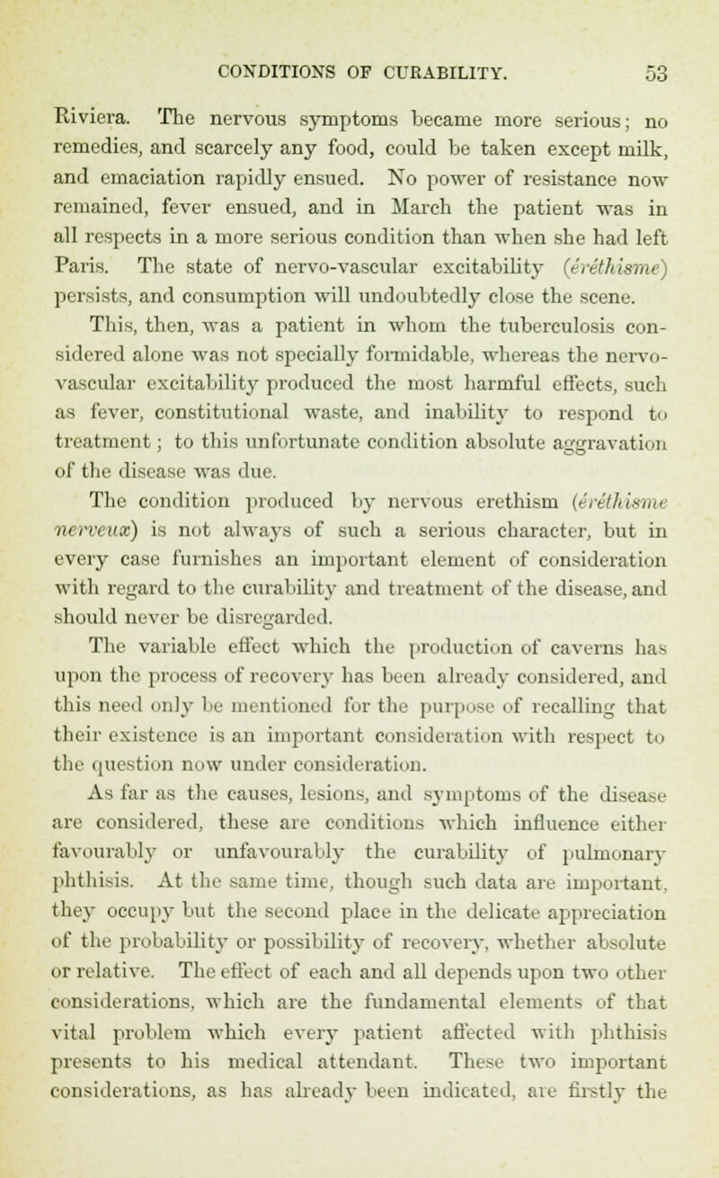 Riviera. The nervous symptoms became more serious; no remedies, and scarcely any food, could be taken except milk, and emaciation rapidly ensued. No power of resistance now remained, fever ensued, and in March the patient was in all respects in a more serious condition than when she had left Paris. The state of nervo-vascular excitability (erethism* persists, and consumption will undoubtedly close the scene. This, then, was a patient in whom the tuberculosis con- sidered alone was not specially formidable, whereas the nervo- vascular excitability produced the most harmful effects, such as fever, constitutional waste, and inability to respond to treatment; to this unfortunate condition absolute aggravation of the disease was due. The condition produced by nervous erethism (Srethisrru nerveux) is not always of such a serious character, but in every case furnishes an important element of consideration with regard to the curability and treatment of the disease, and should never be disregarded. The variable effect which the production of caverns lias upon the process of recover}- has been already considered, and this need only be mentioned for the purpose of recalling that their existence is an important consideration with respect to the question now under consideration. As far as the causes, lesions, and symptoms of the disease are considered, these are conditions which influence either favourably or unfavourably the curabdity of pulmonary phthisis. At the same time, though such data are important, they occupy but the second place in the delicate appreciation of the probability or possibility of recovery, whether absolute or relative. The effect of each and all depends upon two other considerations, which are the fundamental elements of that vital problem which every patient affected with phthisis presents to his medical attendant. These two important considerations, as has already been indicated, ate firstly the