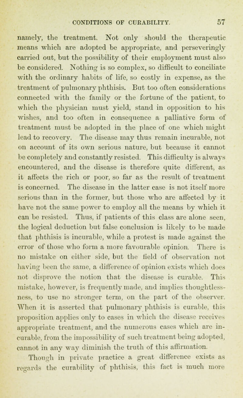 namely, the treatment. Not only should the therapeutic means which are adopted be appropriate, and perseveringly carried out, but the possibility of their employment must also be considered. Nothing is so complex, so difficult to conciliate with the ordinary habits of life, so costly in expense, as the treatment of pulmonary phthisis. But too often considerations connected with the family or the fortune of the patient, to which the physician must yield, stand in opposition to his wishes, and too often in consequence a palliative form of treatment must be adopted in the place of one which might lead to recovery. The disease may thus remain incurable, not on account of its own serious nature, but because it cannot be completely and constantly resisted. This difficulty is always encountered, and the disease is therefore quite different, as it affects the rich or poor, so far as the result of treatment is concerned. The disease in the latter case is not itself more serious than in the former, but those who are affected by it have not the same power to employ all the means by which it can be resisted. Thus, if patients of this class are alone seen, the logical deduction but false conclusion is likely to be made that phthisis is incurable, while a protest is made against the error of those who form a more favourable opinion. There is no mistake on either side, but the field of observation not having been the same, a difference of opinion exists which does not disprove the notion that the disease is curable. This mistake, however, is frequently made, and Implies thoughtless- ness, to use no stronger term, on the part of the observer. When it is asserted that pulmonary phthisis is curable, this proposition applies only to cases in which the disease receiver appropriate treatment, and the numerous cases which are in- curable, from the impossibility of such treatment being adopted, cannot in any way diminish the truth of this affirmation. Though in private practice a great difference exists as rewards the curability of phthisis, this fact is much more