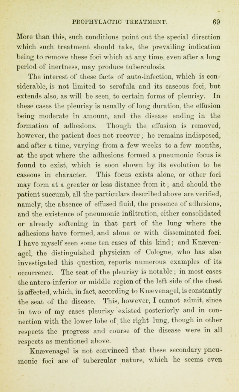 More than this, such conditions point out the special direction which such treatment should take, the prevailing indication being to remove these foci which at any time, even after a long period of inertness, may produce tuberculosis. The interest of these facts of auto-infection, which is con- siderable, is not limited to scrofula and its caseous foci, but extends also, as will be seen, to certain forms of pleurisy. In these cases the pleurisy is usually of long duration, the effusion being; moderate in amount, and the disease ending- in the formation of adhesions. Though the effusion is removed, however, the patient does not recover; he remains indisposed, and after a time, varying from a few weeks to a few months, at the spot where the adhesions formed a pneumonic focus is found to exist, which is soon shown by its evolution to be caseous in character. This focus exists alone, or other foci may form at a greater or less distance from it; and should the patient succumb, all the particulars described above are verified, namely, the absence of effused fluid, the presence of adhesions, and the existence of pneumonic infiltration, either consolidated or already softening in that part of the lung where the adhesions have formed, and alone or with disseminated foci. I have myself seen some ten cases of this kind; and Knteven- agel, the distinguished physician of Cologne, who has also investigated this question, reports numerous examples of its occurrence. The seat of the pleurisy is notable ; in most cases the antero-inferior or middle region of the left side of the chest is affected, which, in fact, according to Knasvenagel, is constantly the seat of the disease. This, however, I cannot admit, since in two of my cases pleurisy existed posteriorly and in con- nection with the lower lobe of the right lung, though in other respects the progress and course of the disease were in all respects as mentioned above. Knrevenagel is not convinced that these secondary pneu- monic foci are of tubercular nature, which he seems even