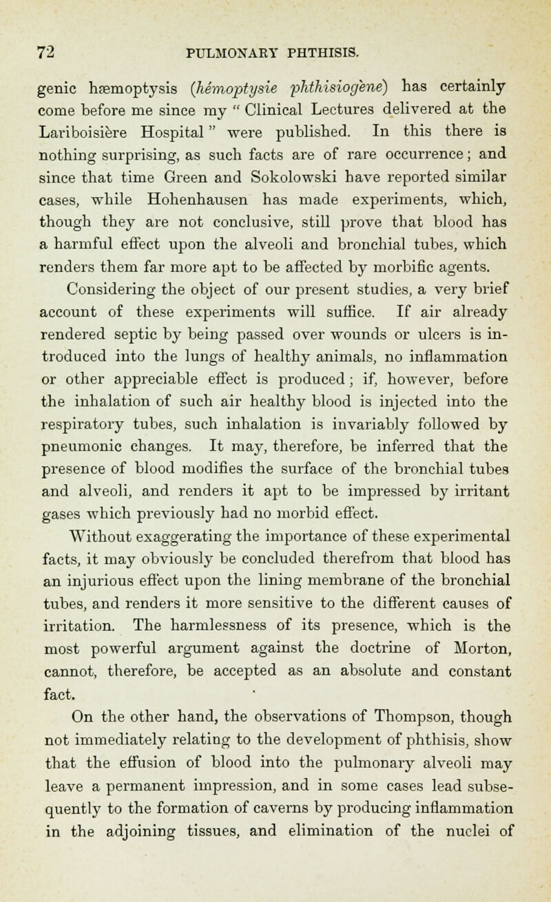 genie haemoptysis (hemoptysie phthisiogene) has certainly come before me since my  Clinical Lectures delivered at the Lariboisiere Hospital were published. In this there is nothing surprising, as such facts are of rare occurrence; and since that time Green and Sokolowski have reported similar cases, while Hohenhausen has made experiments, which, though they are not conclusive, still prove that blood has a harmful effect upon the alveoli and bronchial tubes, which renders them far more apt to be affected by morbific agents. Considering the object of our present studies, a very brief account of these experiments will suffice. If air already rendered septic by being passed over wounds or ulcers is in- troduced into the lungs of healthy animals, no inflammation or other appreciable effect is produced; if, however, before the inhalation of such air healthy blood is injected into the respiratory tubes, such inhalation is invariably followed by pneumonic changes. It may, therefore, be inferred that the presence of blood modifies the surface of the bronchial tubes and alveoli, and renders it apt to be impressed by irritant gases which previously had no morbid effect. Without exaggerating the importance of these experimental facts, it may obviously be concluded therefrom that blood has an injurious effect upon the lining membrane of the bronchial tubes, and renders it more sensitive to the different causes of irritation. The harmlessness of its presence, which is the most powerful argument against the doctrine of Morton, cannot, therefore, be accepted as an absolute and constant fact. On the other hand, the observations of Thompson, though not immediately relating to the development of phthisis, show that the effusion of blood into the pulmonary alveoli may leave a permanent impression, and in some cases lead subse- quently to the formation of caverns by producing inflammation in the adjoining tissues, and elimination of the nuclei of