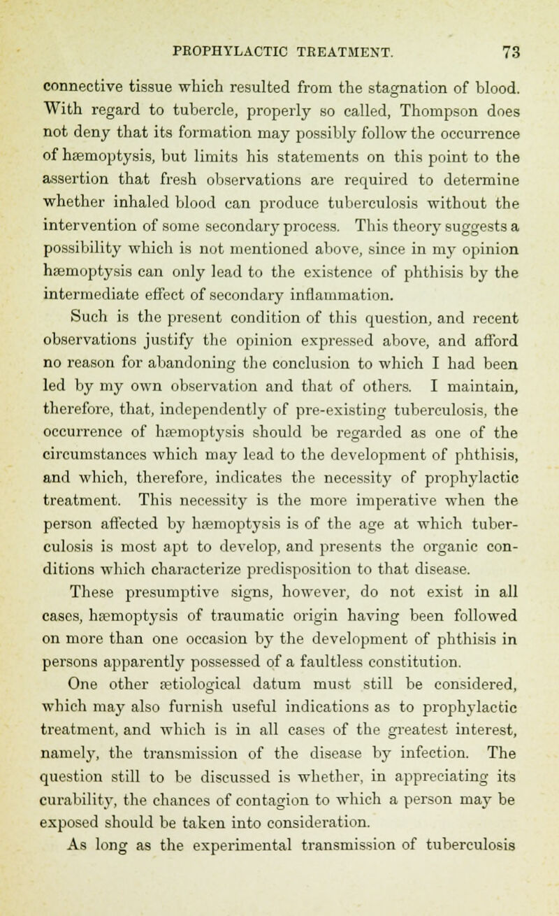 connective tissue which resulted from the stagnation of blood. With regard to tubercle, properly so called, Thompson does not deny that its formation may possibly follow the occurrence of haemoptysis, but limits his statements on this point to the assertion that fresh observations are required to determine whether inhaled blood can produce tuberculosis without the intervention of some secondary process. This theory suggests a possibility which is not mentioned above, since in my opinion haemoptysis can only lead to the existence of phthisis by the intermediate effect of secondary inflammation. Such is the present condition of this question, and recent observations justify the opinion expressed above, and afford no reason for abandoning the conclusion to which I had been led by my own observation and that of others. I maintain, therefore, that, independently of pre-existiDg tuberculosis, the occurrence of haemoptysis should be regarded as one of the circumstances which may lead to the development of phthisis, and which, therefore, indicates the necessity of prophylactic treatment. This necessity is the more imperative when the person affected by haemoptysis is of the age at which tuber- culosis is most apt to develop, and presents the organic con- ditions which characterize predisposition to that disease. These presumptive signs, however, do not exist in all cases, haemoptysis of traumatic origin having been followed on more than one occasion by the development of phthisis in persons apparently possessed of a faultless constitution. One other aetiological datum must still be considered, which may also furnish useful indications as to prophylactic treatment, and which is in all cases of the greatest interest, namely, the transmission of the disease by infection. The question still to be discussed is whether, in appreciating its curability, the chances of contagion to which a person may be exposed should be taken into consideration. As long as the experimental transmission of tuberculosis