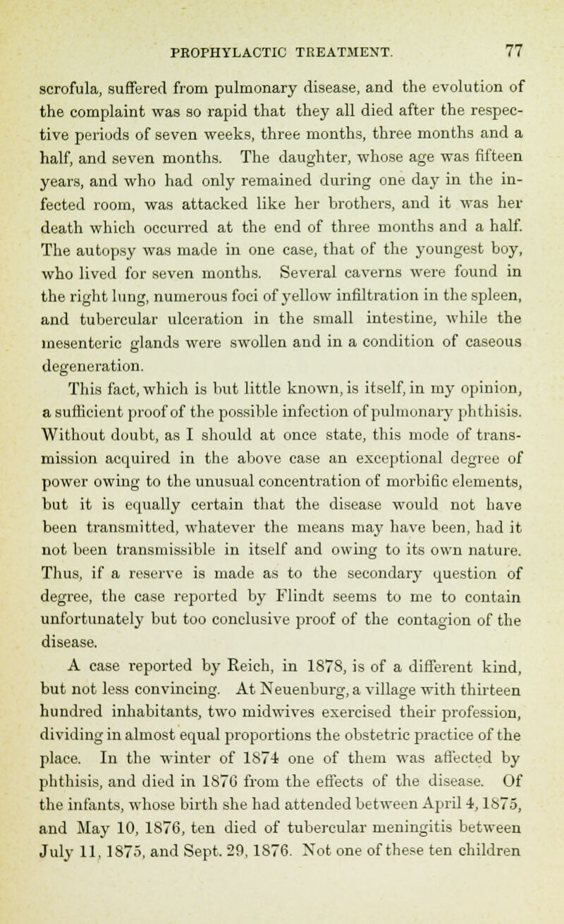 scrofula, suffered from pulmonary disease, and the evolution of the complaint was so rapid that they all died after the respec- tive periods of seven weeks, three months, three months and a half, and seven months. The daughter, whose age was fifteen years, and who had only remained during one day in the in- fected room, was attacked like her brothers, and it was her death which occurred at the end of three months and a half. The autopsy was made in one case, that of the youngest boy, who lived for seven months. Several caverns were found in the right lung, numerous foci of yellow infiltration in the spleen, and tubercular ulceration in the small intestine, while the mesenteric glands were swollen and in a condition of caseous degeneration. This fact, which is but little known, is itself, in my opinion, a sufficient proof of the possible infection of pulmonary phthisis. Without doubt, as I should at once state, this mode of trans- mission acquired in the above case an exceptional degree of power owing to the unusual concentration of morbific elements, but it is equally certain that the disease would not have been hansmitted, whatever the means may have been, had it not been transmissible in itself and owing to its own nature. Thus, if a reserve is made as to the secondary question of degree, the case reported by Flindt seems to me to contain unfortunately but too conclusive proof of the contagion of the disease. A case reported by Reich, in 1878, is of a different kind, but not less convincing. At Neuenburg, a village with thirteen hundred inhabitants, two midwives exercised their profession, dividing in almost equal proportions the obstetric practice of the place. In the winter of 1874 one of them was affected by phthisis, and died in 187G from the effects of the disease. Of the infants, whose birth she had attended between April 4,1875, and May 10, 1876, ten died of tubercular meningitis between July 11, 1875, and Sept. 29, 1S76. Xot one of these ten children