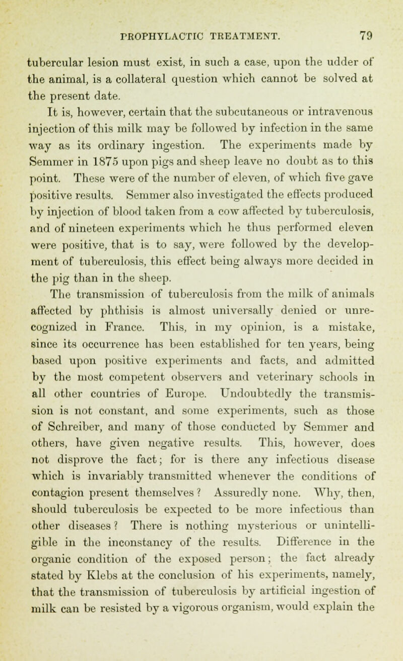 tubercular lesion must exist, in such a case, upon the udder of the animal, is a collateral question which cannot be solved at the present date. It is, however, certain that the subcutaneous or intravenous injection of this milk may be followed by infection in the same way as its ordinary ingestion. The experiments made by Semmer in 1875 upon pigs and sheep leave no doubt as to this point. These were of the number of eleven, of which five gave positive results. Semmer also investigated the effects produced by injection of blood taken from a cow affected b}^ tuberculosis, and of nineteen experiments which he thus performed eleven were positive, that is to say, were followed by the develop- ment of tuberculosis, this effect being always more decided in the pig than in the sheep. The transmission of tuberculosis from the milk of animals affected by phthisis is almost universally denied or unre- cognized in France. This, in my opinion, is a mistake, since its occurrence has been established for ten years, being based upon positive experiments and facts, and admitted by the most competent observers and veterinary schools in all other countries of Europe. Undoubtedly the transmis- sion is not constant, and some experiments, such as those of Schreiber, and many of those conducted by Semmer and others, have given negative results. This, however, does not disprove the fact; for is there any infectious disease which is invariably transmitted whenever the conditions of contagion present themselves ? Assuredly none. Why, then, should tuberculosis be expected to be more infectious than other diseases ? There is nothing mysterious or unintelli- gible in the inconstancy of the results. Difference in the organic condition of the exposed person; the fact already stated by Klebs at the conclusion of his experiments, namely, that the transmission of tuberculosis by artificial ingestion of milk can be resisted by a vigorous organism, would explain the