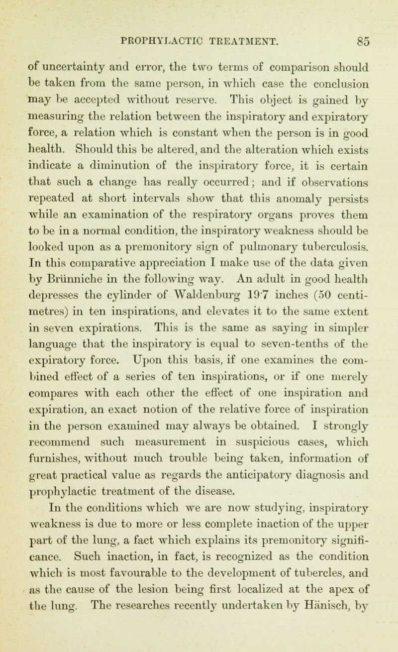 of uncertainty and error, the two terms of comparison should he taken from the same person, in which case the conclusion may be accepted without reserve. This object is gained by measuring the relation between the inspiratory and expiratory force, a relation which is constant when the person is in good health. Should this be altered, and the alteration which exists indicate a diminution of the inspiratory force, it is certain that such a change has really occurred; and if observations repeated at short intervals show that this anomaly persists while an examination of the respiratory organs proves them to be in a normal condition, the inspiratory weakness should be looked upon as a premonitory sign of pulmonary tuberculosis. In this comparative appreciation I make use of the data given by Brunniche in the following way. An adult in good health depresses the cylinder of Waldenburg 19'7 inches (50 centi- metres) in ten inspirations, and elevates it to the same extent in seven expirations. This is the same as saying in simpler language that the inspiratory is equal to seven-tenths of the expiratory force. Upon this basis, if one examines the com- bined effect of a series of ten inspirations, or if one merely compares with each other the effect of one inspiration and expiration, an exact notion of the relative force of inspiration in the person examined may always be obtained. I strongly recommend such measurement in suspicious cases, which furnishes, without much trouble being taken, information of great practical value as regards the anticipatory diagnosis and prophylactic treatment of the disease. In the conditions which we are now studying, inspiratory weakness is due to more or less complete inaction of the upper part of the lung, a fact which explains its premonitory signifi- cance. Such inaction, in fact, is recognized as the condition which is most favourable to the development of tubercles, and as the cause of the lesion being first localized at the apex of the lung. The researches recently undertaken by Hanisch, b}T