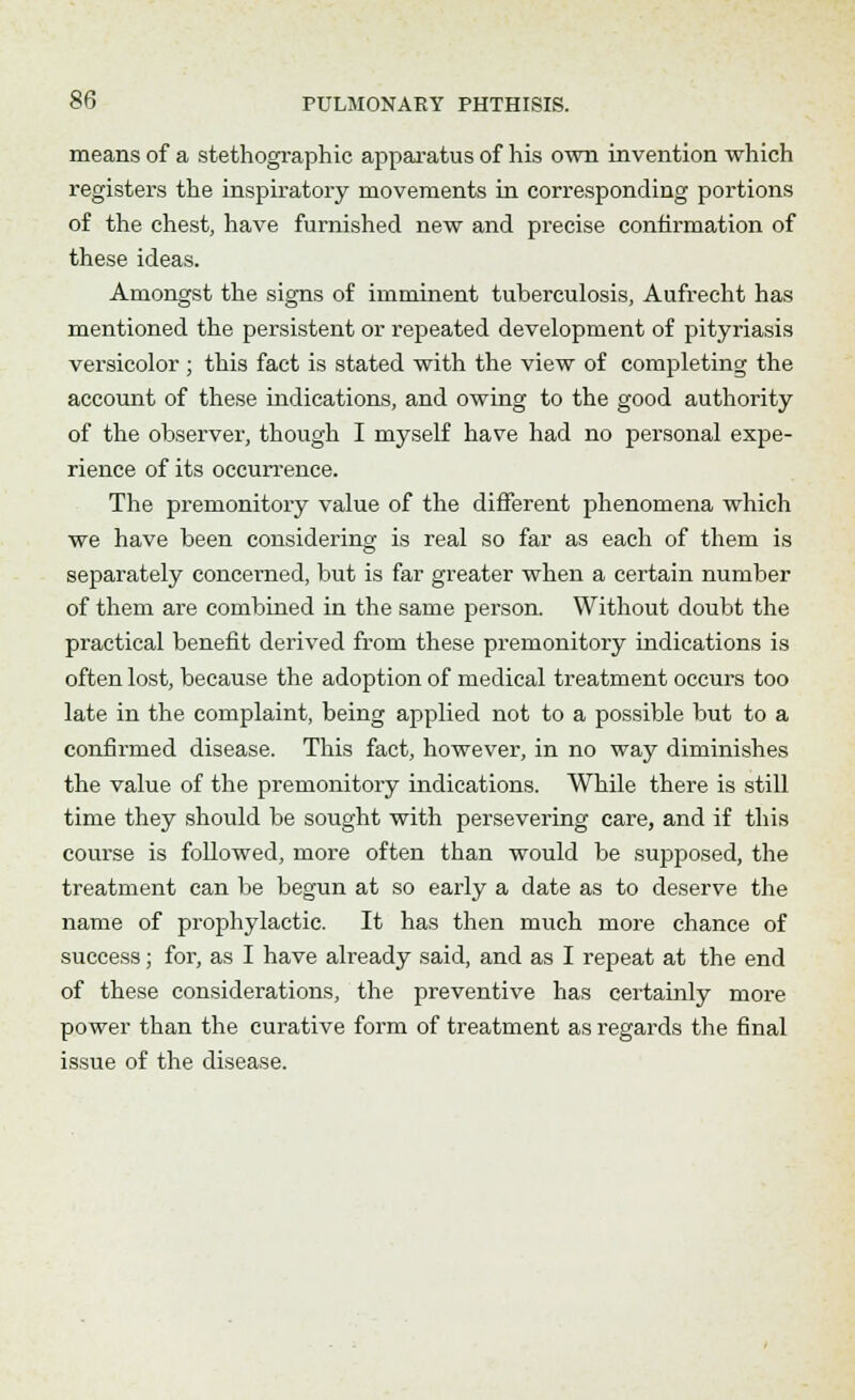 means of a stethographic apparatus of his own invention which registers the inspiratory movements in corresponding portions of the chest, have furnished new and precise confirmation of these ideas. Amongst the signs of imminent tuberculosis, Aufrecht has mentioned the persistent or repeated development of pityriasis versicolor ; this fact is stated with the view of completing the account of these indications, and owing to the good authority of the observer, though I myself have had no personal expe- rience of its occurrence. The premonitory value of the different phenomena which we have been considering is real so far as each of them is separately concerned, but is far greater when a certain number of them are combined in the same person. Without doubt the practical benefit derived from these premonitory indications is often lost, because the adoption of medical treatment occurs too late in the complaint, being applied not to a possible but to a confirmed disease. This fact, however, in no way diminishes the value of the premonitory indications. While there is still time they should be sought with persevering care, and if this course is followed, more often than would be supposed, the treatment can be begun at so early a date as to deserve the name of prophylactic. It has then much more chance of success; for, as I have already said, and as I repeat at the end of these considerations, the preventive has certainly more power than the curative form of treatment as regards the final issue of the disease.