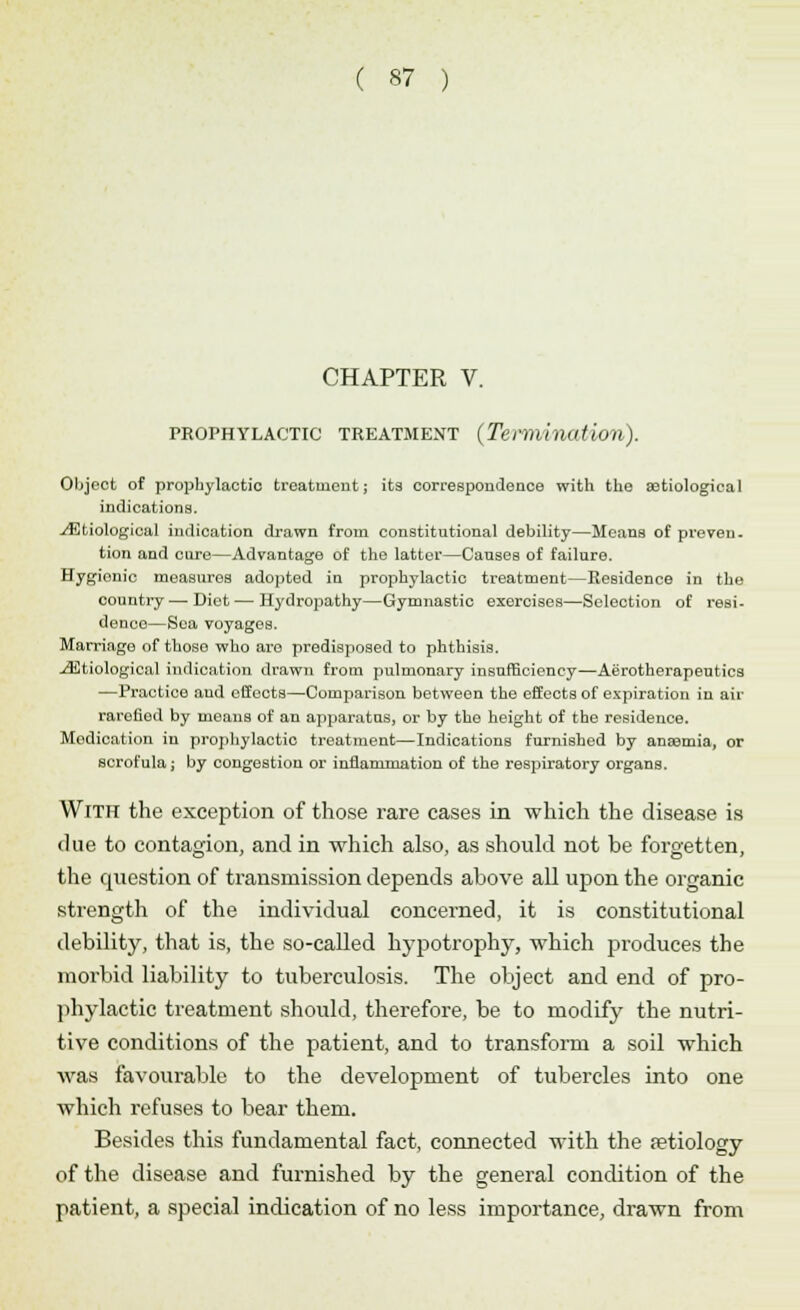 CHAPTER V. prophylactic treatment (Termination). Object of prophylactic treatment; its correspondence with the serological indications. ./Etiological indication drawn from constitutional debility—Means of preven. tion and cure—Advantage of the latter—Causes of failure. Hygionic measures adopted in prophylactic treatment—Residence in the country—-Diet — Hydropathy—Gymnastic exercises—Selection of resi- dence—Sea voyages. Marriage of those who aro predisposed to phthisis. -Etiological indication drawn from pulmonary insufficiency—Aerotherapeutics —Practice and effects—Comparison between the effects of expiration in aii- rarefied by means of an apparatus, or by the height of the residence. Modication in prophylactic treatment—Indications furnished by anaemia, or scrofula; by congestion or inflammation of the respiratory organs. With the exception of those rare cases in which the disease is due to contagion, and in which also, as should not be forgetten, the question of transmission depends above all upon the organic strength of the individual concerned, it is constitutional debility, that is, the so-called hypotrophy, which produces the morbid liability to tuberculosis. The object and end of pro- phylactic treatment should, therefore, be to modify the nutri- tive conditions of the patient, and to transform a soil which was favourable to the development of tubercles into one which refuses to bear them. Besides this fundamental fact, connected with the aetiology of the disease and furnished by the general condition of the patient, a special indication of no less importance, drawn from