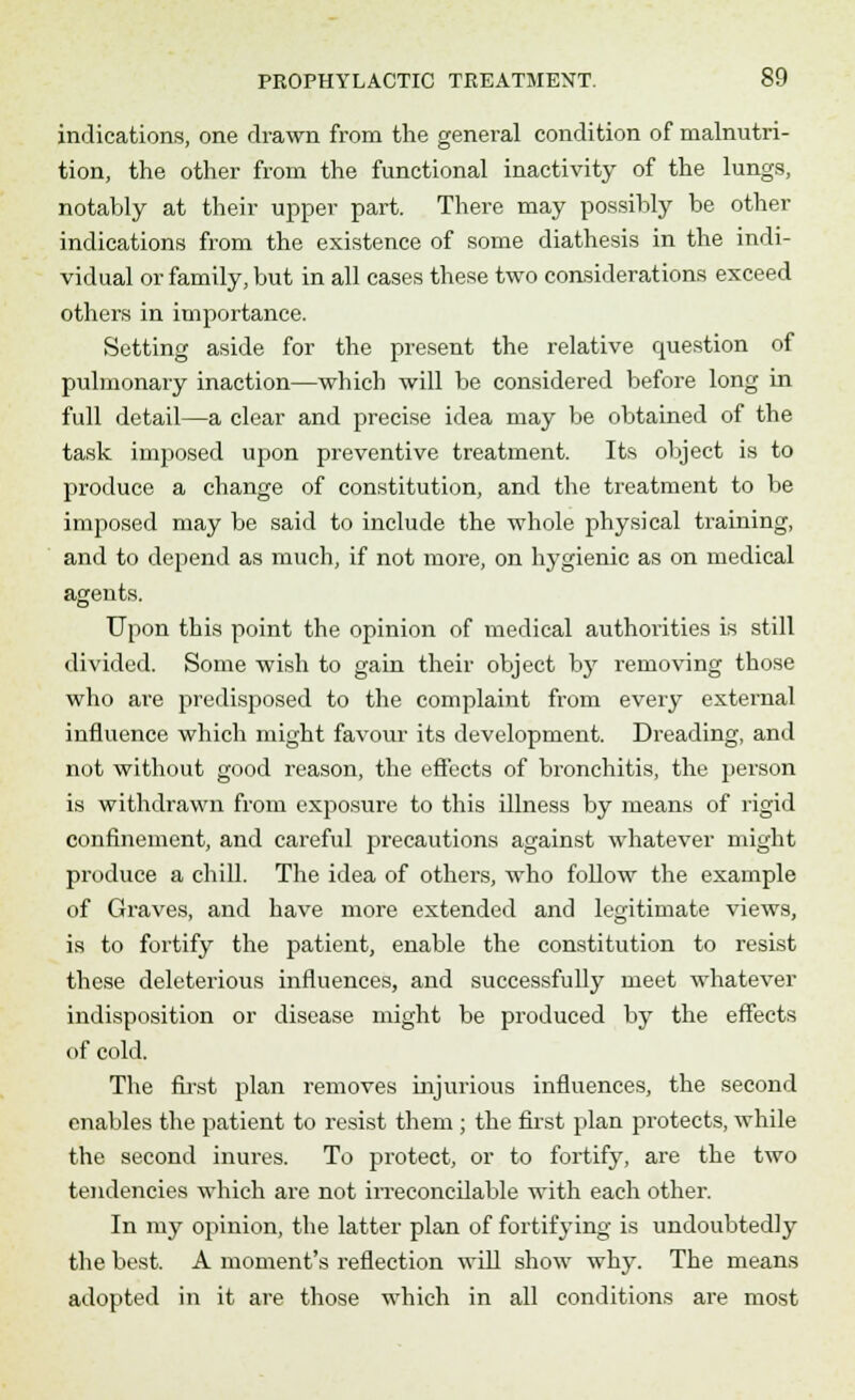 indications, one drawn from the general condition of malnutri- tion, the other from the functional inactivity of the lungs, notably at their upper part. There may possibly be other indications from the existence of some diathesis in the indi- vidual or family, but in all cases these two considerations exceed others in importance. Setting aside for the present the relative question of pulmonary inaction—which will be considered before long in full detail—a clear and precise idea may be obtained of the task imposed upon preventive treatment. Its object is to produce a change of constitution, and the treatment to be imposed may be said to include the whole physical training, and to depend as much, if not more, on hygienic as on medical agents. Upon this point the opinion of medical authorities is still divided. Some wish to gain their object by removing those who are predisposed to the complaint from every external influence which might favour its development. Dreading, and not without good reason, the effects of bronchitis, the person is withdrawn from exposure to this illness by means of rigid confinement, and careful precautions against whatever might produce a chill. The idea of others, who follow the example of Graves, and have more extended and legitimate views, is to fortify the patient, enable the constitution to resist these deleterious influences, and successfully meet whatever indisposition or disease might be produced by the effects of cold. The first plan removes injurious influences, the second enables the patient to resist them ; the first plan protects, while the second inures. To protect, or to fortify, are the two tendencies which are not irreconcilable with each other. In my opinion, the latter plan of fortifying is undoubtedly the best. A moment's reflection will show why. The means adopted in it are those which in all conditions are most