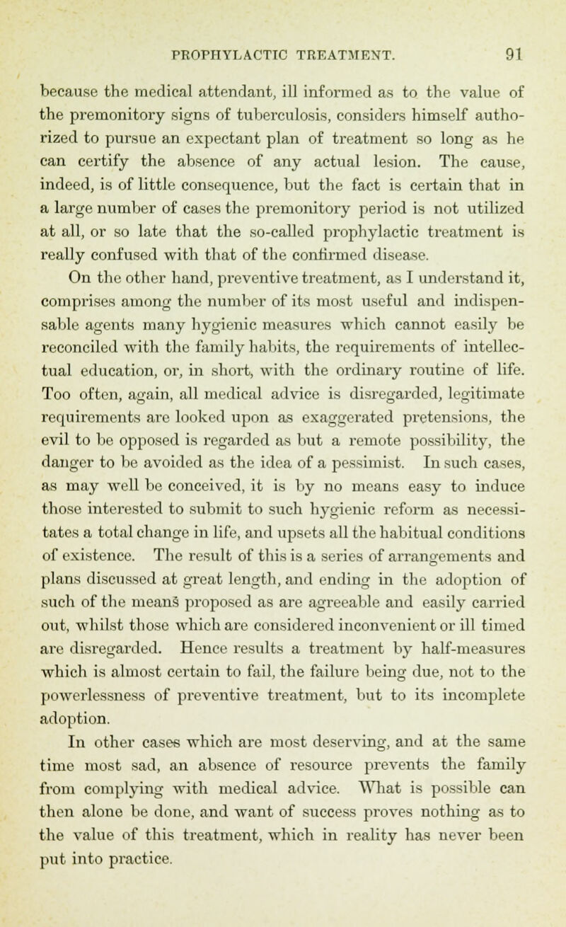because the medical attendant, ill informed as to the value of the premonitory signs of tuberculosis, considers himself autho- rized to pursue an expectant plan of treatment so long as he can certify the absence of any actual lesion. The cause, indeed, is of little consequence, but the fact is certain that in a large number of cases the premonitory period is not utilized at all, or so late that the so-called prophylactic treatment is really confused with that of the confirmed disease. On the other hand, preventive treatment, as I understand it, comprises among the number of its most useful and indispen- sable agents many hygienic measures which cannot easily be reconciled with the family habits, the requirements of intellec- tual education, or, in short, with the ordinary routine of life. Too often, again, all medical advice is disregarded, legitimate requirements arc looked upon as exaggerated pretensions, the evil to be opposed is regarded as but a remote possibility, the danger to be avoided as the idea of a pessimist. In such cases, as may well be conceived, it is by no means easy to induce those interested to submit to such hygienic reform as necessi- tates a total change in life, and upsets all the habitual conditions of existence. The result of this is a series of arrangements and plans discussed at great length, and ending in the adoption of such of the means proposed as are agreeable and easily carried out, whilst those which are considered inconvenient or ill timed are disregarded. Hence results a treatment by half-measures which is almost certain to fail, the failure being due, not to the powerlessness of preventive treatment, but to its incomplete adoption. In other cases which are most deserving, and at the same time most sad, an absence of resource prevents the family from complying with medical advice. What is possible can then alone be done, and want of success proves nothing as to the value of this treatment, which in reality has never been put into practice.