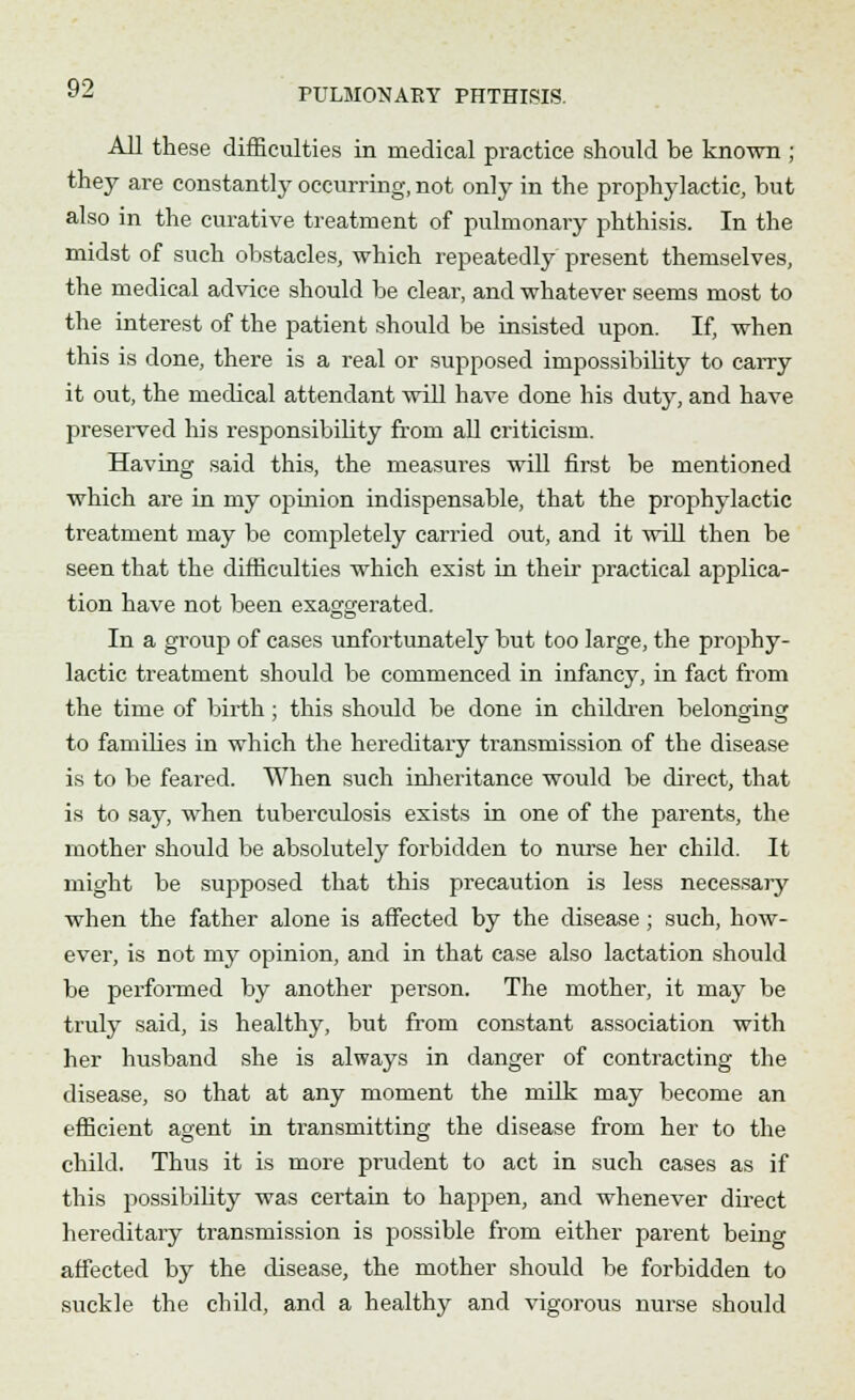All these difficulties in medical practice should be known ; they are constantly occurring, not only in the prophylactic, but also in the curative treatment of pulmonary phthisis. In the midst of such obstacles, which repeatedly present themselves, the medical advice should be clear, and whatever seems most to the interest of the patient should be insisted upon. If, when this is done, there is a real or supposed impossibility to carry it out, the medical attendant will have done his duty, and have preserved his responsibility from all criticism. Having said this, the measures will first be mentioned which are in my opinion indispensable, that the prophylactic treatment may be completely carried out, and it will then be seen that the difficulties which exist in their practical applica- tion have not been exaggerated. In a group of cases unfortunately but too large, the prophy- lactic treatment should be commenced in infancy, in fact from the time of birth; this should be done in children belonging to families in which the hereditary transmission of the disease is to be feared. When such inheritance would be direct, that is to say, when tuberculosis exists in one of the parents, the mother should be absolutely forbidden to nurse her child. It might be supposed that this precaution is less necessary when the father alone is affected by the disease; such, how- ever, is not my opinion, and in that case also lactation should be performed by another person. The mother, it may be truly said, is healthy, but from constant association with her husband she is always in danger of contracting the disease, so that at any moment the milk may become an efficient agent in transmitting the disease from her to the child. Thus it is more prudent to act in such cases as if this possibility was certain to happen, and whenever direct hereditary transmission is possible from either parent being affected by the disease, the mother should be forbidden to suckle the child, and a healthy and vigorous nurse should