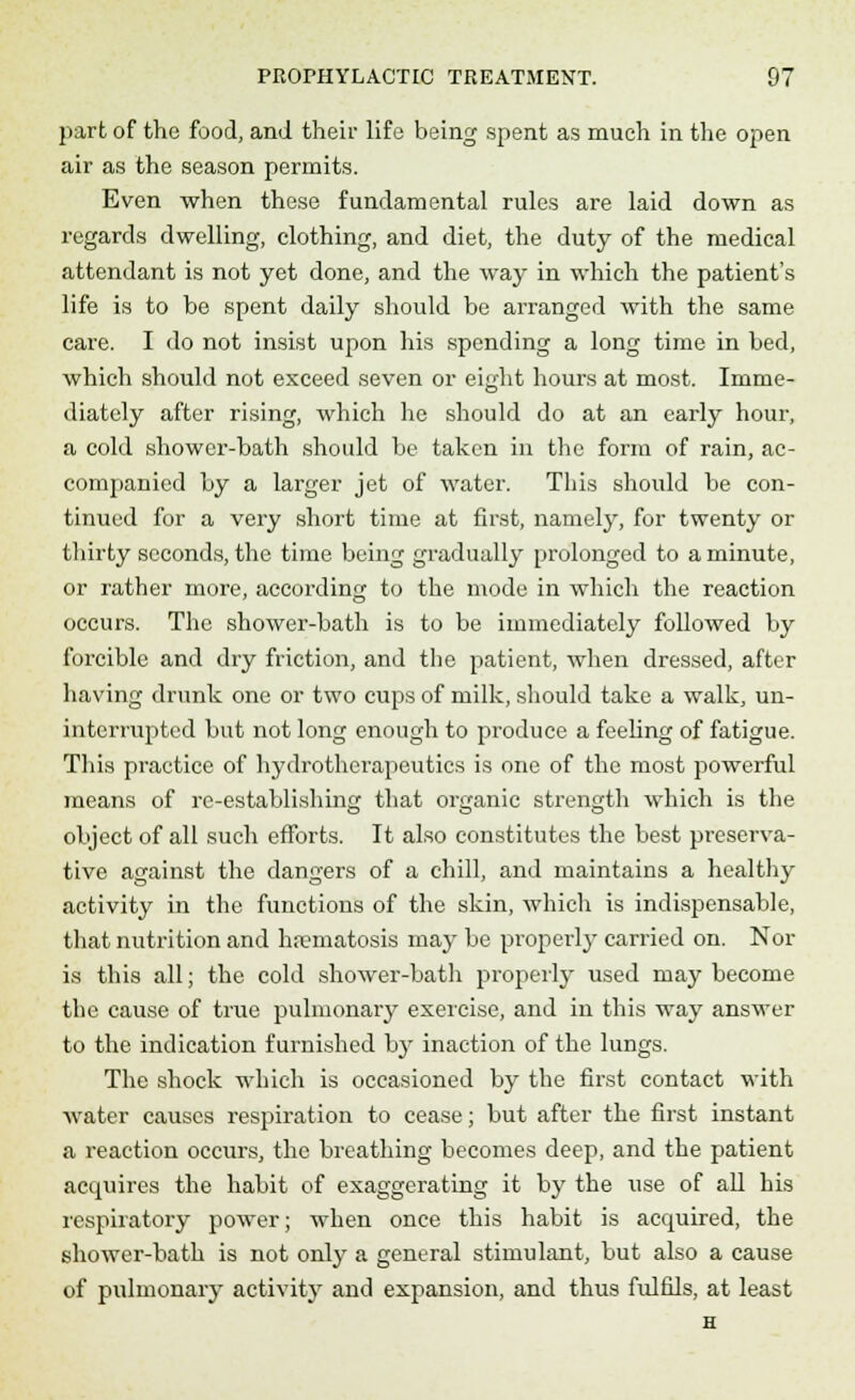 part of the food, and their life being spent as much in the open air as the season permits. Even when these fundamental rules are laid down as regards dwelling, clothing, and diet, the duty of the medical attendant is not yet done, and the way in which the patient's life is to be spent daily should be arranged with the same care. I do not insist upon his spending a long time in bed, which should not exceed seven or eight hours at most. Imme- diately after rising, which he should do at an early hour, a cold shower-bath should be taken in the form of rain, ac- companied by a larger jet of water. This should be con- tinued for a very short time at first, namely, for twenty or thirty seconds, the time being gradually prolonged to a minute, or rather more, according to the mode in which the reaction occurs. The shower-bath is to be immediately followed by forcible and dry friction, and the patient, when dressed, after having drunk one or two cups of milk, should take a walk, un- interrupted but not long enough to produce a feeling of fatigue. This practice of hydrothcrapeutics is one of the most powerful means of re-establishing that organic strength which is the object of all such efforts. It also constitutes the best preserva- tive against the dangers of a chill, and maintains a healthy activity in the functions of the skin, which is indispensable, that nutrition and haematosis may be properly carried on. Nor is this all; the cold shower-bath properly used may become the cause of true pulmonary exercise, and in this way answer to the indication furnished bjr inaction of the lungs. The shock which is occasioned by the first contact with water causes respiration to cease; but after the first instant a reaction occurs, the breathing becomes deep, and the patient acquires the habit of exaggerating it by the use of all his respiratory power; when once this habit is accpiired, the shower-bath is not only a general stimulant, but also a cause of pulmonary activity and expansion, and thus fulfils, at least H