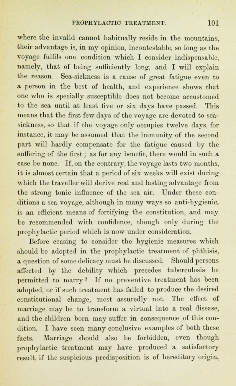 where the invalid cannot habitually reside in the mountains, their advantage is, in my opinion, incontestable, so long as the voyage fulfils one condition which I consider indispensable, namely, that of being sufficiently long, and I will explain the reason. Sea-sickness is a cause of great fatigue even to a person in the best of health, and experience shows that one who is specially susceptible does not become accustomed to the sea until at least five or six days have passed. This means that the first few days of the voyage are devoted to sea- sickness, so that if the voyage only occupies twelve days, for instance, it may be assumed that the immunity of the second part will hardly compensate for the fatigue caused by the suffering of the first; as for any benefit, there would in such a case be none. If, on the contrary, the voyage lasts two months, it is almost certain that a period of six weeks will exist during which the traveller will derive real and lasting advantage from the strong tonic influence of the sea air. Under these con- ditions a sea voyage, although in many ways so anti-hygienic, is an efficient means of fortifying the constitution, and may be recommended with confidence, though only during the prophylactic period which is now under consideration. Before ceasing to consider the hygienic measures which should be adopted in the prophylactic treatment of phthisis, a question of some delicacy must be discussed. Should persons affected by the debility which precedes tuberculosis be permitted to marry ? If no preventive treatment has been adopted, or if such treatment has failed to produce the desired constitutional change, most assuredly not. The effect of marriage may be to transform a virtual into a real disease, and the children born may suffer in consequence of this con- dition. I have seen many conclusive examples of both these facts. Marriage should also be forbidden, even though prophylactic treatment may have produced a satisfactory result, if the suspicious predisposition is of hereditary origin.