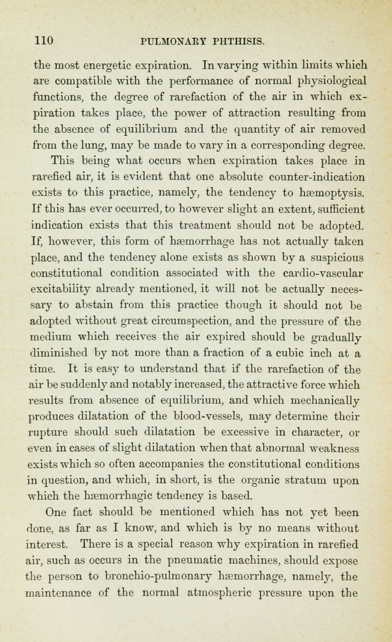 the most energetic expiration. In varying within limits which are compatible with the performance of normal physiological functions, the degree of rarefaction of the air in which ex- piration takes place, the power of attraction resulting from the absence of equilibrium and the quantity of air removed from the lung, may be made to vary in a con-esponding degree. This being what occurs when expiration takes place in rarefied air, it is evident that one absolute counter-indication exists to this practice, namely, the tendency to hemoptysis. If this has ever occurred, to however slight an extent, sufficient indication exists that this treatment should not be adopted. If, however, this form of haemorrhage has not actually taken place, and the tendency alone exists as shown by a suspicious constitutional condition associated with the cardio-vascular excitability already mentioned, it will not be actually neces- sary to abstain from this practice though it should not be adopted without great circumspection, and the pressure of the medium which receives the air expired should be gradually diminished by not more than a fraction of a cubic inch at a time. It is easy to understand that if the rarefaction of the air be suddenly and notably increased, the attractive force which results from absence of equilibrium, and which mechanically produces dilatation of the blood-vessels, may determine their rupture should such dilatation be excessive in character, or even in cases of slight dilatation when that abnormal weakness exists which so often accompanies the constitutional conditions in question, and which, in short, is the organic stratum upon which the hemorrhagic tendency is based. One fact should be mentioned which has not yet been done, as far as I know, and which is by no means without interest. There is a special reason why expiration in rarefied air, such as occurs in the pneumatic machines, shoidd expose the person to bronehio-pulmonary hemorrhage, namely, the maintenance of the normal atmospheric pressure upon the
