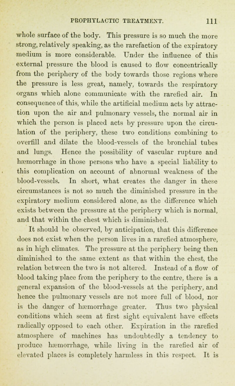 whole surface of the body. This pressure is so much the more strong, relatively speaking, as the rarefaction of the expiratory medium is more considerable. Under the influence of this external pressure the blood is caused to flow concentrically from the periphery of the body towards those regions where the pressure is less great, namely, towards the respiratory organs which alone communicate with the rarefied air. In consequence of this, while the artificial medium acts by attrac- tion upon the air and pulmonary vessels, the normal air in which the person is placed acts by pressure upon the circu- lation of the periphery, these two conditions combining to overfill and dilate the blood-vessels of the bronchial tubes and lungs. Hence the possibility of vascular rupture and haemorrhage in those persons who have a special liability to this complication on account of abnormal weakness of the blood-vessels. In short, what creates the danger in these circumstances is not so much the diminished pressure in the expiratory medium considered alone, as the difference which exists between the pressure at the periphery which is normal, and that within the chest which is diminished. It should be observed, by anticipation, that this difference does not exist when the person lives in a rarefied atmosphere, as in high climates. The pressure at the periphery being then diminished to the same extent as that within the chest, the relation between the two is not altered. Instead of a flow of blood taking place from the periphery to the centre, there is a general expansion of the blood-vessels at the periphery, and hence the pulmonary vessels are not more full of blood, nor is the danger of haemorrhage greater. Thus two physical conditions which seem at first sight equivalent have effects radically opposed to each other. Expiration in the rarefied atmosphere of machines has undoubtedly a tendency to produce haemorrhage, while living in the rarefied air of elevated places is completely harmless in this respect. It is