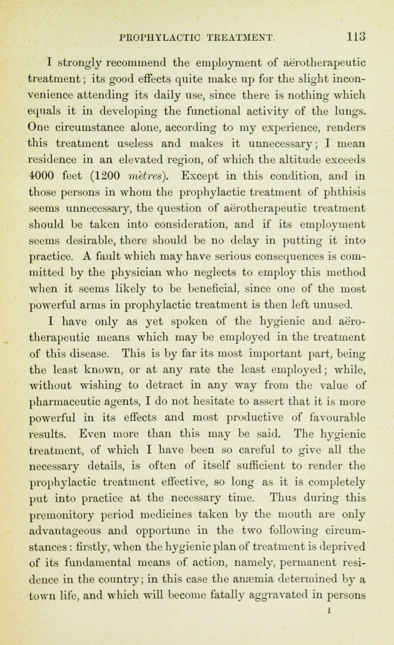 I strongly recommend the employment of aerotherapeutic treatment; its good effects cpiite make up for the slight incon- venience attending its daily use, since there is nothing which equals it in developing the functional activity of the lungs. One circumstance alone, according to my experience, renders this treatment useless and makes it unnecessary; I mean residence in an elevated region, of which the altitude exceeds 4000 feet (1200 metres). Except in this condition, and in those persons in whom the prophylactic treatment of phthisis seems unnecessary, the question of aerotherapeutic treatment should be taken into consideration, and if its employment seems desirable, there should be no delay in putting it into practice. A fault which may have serious consequences is com- mitted by the physician who neglects to employ this method when it seems likely to be beneficial, since one of the most powerful arms in prophylactic treatment is then left unused. I have only as yet spoken of the hygienic and aero- therapeutic means which may be employed in the treatment of this disease. This is by far its most important part, being the least known, or at any rate the least employed; while, without wishing to detract in any way from the value of pharmaceutic agents, I do not hesitate to assert that it is more powerful in its effects and most productive of favourable results. Even more than this may be said. The hygienic treatment, of which I have been so careful to give all the necessary details, is often of itself sufficient to render the prophylactic treatment effective, so long as it is completely put into practice at the necessary time. Thus during this premonitory period medicines taken by the mouth are only advantageous and opportune in the two following circum- stances : firstly, when the hygienic plan of treatment is deprived of its fundamental means of action, namely, permanent resi- dence in the country; in this case the anaemia determined by a town life, and which will become fatally aggravated in persons i