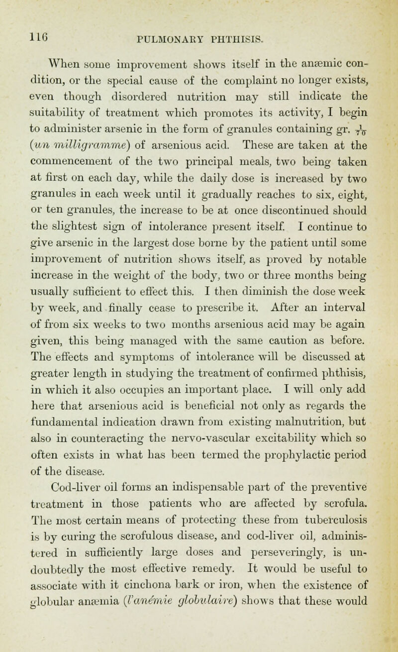 When some improvement shows itself in the anaemic con- dition, or the special cause of the complaint no longer exists, even though disordered nutrition may still indicate the suitability of treatment which promotes its activity, I begin to administer arsenic in the form of granules containing gr. -^ (un milligramme) of arsenious acid. These are taken at the commencement of the two principal meals, two being taken at first on each day, while the daily dose is increased by two granules in each week until it gradually reaches to six, eight, or ten granules, the increase to be at once discontinued should the slightest sign of intolerance present itself. I continue to give arsenic in the largest dose borne by the patient until some improvement of nutrition shows itself, as proved by notable increase in the weight of the body, two or three months being usually sufficient to effect this. I then diminish the dose week by week, and finally cease to prescribe it. After an interval of from six weeks to two months arsenious acid may be again given, this being managed with the same caution as before. The effects and symptoms of intolerance will be discussed at greater length in studying the treatment of confirmed phthisis, in which it also occupies an important place. I will only add here that arsenious acid is beneficial not only as regards the fundamental indication drawn from existing malnutrition, but also in counteracting the nervo-vascular excitability which so often exists in what has been termed the prophylactic period of the disease. Cod-liver oil forms an indispensable part of the preventive treatment in those patients who are affected by scrofula. The most certain means of protecting these from tuberculosis is by curing the scrofulous disease, and cod-liver oil, adminis- tered in sufficiently large doses and perseveringly, is un- doubtedly the most effective remedy. It would be useful to associate with it cinchona bark or iron, when the existence of globular anaemia (I'ane'mie globulaire) shows that these would