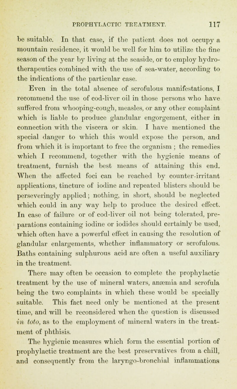 be suitable. In that case, if the patient does not occupy a mountain residence, it would be well for him to utilize the fine season of the year by living at the seaside, or to employ hydro- therapeutics combined with the use of sea-water, according to the indications of the particular case. Even in the total absence of scrofulous manifestations, I recommend the use of cod-liver oil in those persons who have suffered from whooping-cough, measles, or anj^ other complaint which is liable to produce glandular engorgement, either in connection with the viscera or skin. I have mentioned the special danger to which this would expose the person, and from which it is important to free the organism ; the remedies which I recommend, together with the hygienic means of treatment, furnish the best means of attaining this end. When the affected foci can be reached by counter-irritant applications, tincture of iodine and repeated blisters should be perseveringly applied; nothing, in short, should be neglected which coidd in any way help to produce the desired effect. In case of failure or of cod-liver oil not being tolerated, pre- pai'ations containing iodine or iodides should certainly be used, which often have a powerful effect in causing the resolution of glandular enlargements, whether inflammatory or scrofulous. Baths containing sulphurous acid are often a useful auxiliary in the treatment. There may often be occasion to complete the prophylactic treatment by the use of mineral waters, anpemia and scrofula being the two complaints in which these would be specially suitable. This fact need only be mentioned at the present time, and will be reconsidered when the question is discussed in toto, as to the employment of mineral waters in the treat- ment of phthisis. The hygienic measures which form the essential portion of prophylactic treatment are the best preservatives from a chill, and consequently from the laryngo-bronchial inflammations
