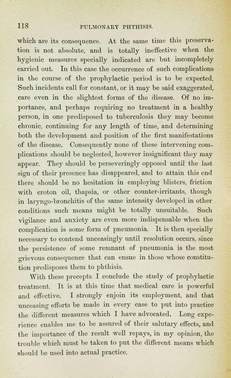 which are its consequence. At the same time this preserva- tion is not absolute, and is totally ineffective when the hygienic measures specially indicated are but incompletely carried out. In this case the occurrence of such complications in the course of the prophylactic period is to be expected. Such incidents call for constant, or it may be said exaggerated, care even in the slightest forms of the disease. Of no im- portance, and perhaps requiring no treatment in a healthy person, in one predisposed to tuberculosis they may become chronic, continuing for any length of time, and determining both the development and position of the first manifestations of the disease. Consequently none of these intervening com- plications should be neglected, however insignificant they may appear. They should be perseveringly opposed until the last sign of their presence has disappeared, and to attain this end there should be no hesitation in employing blisters, friction with croton oil, thapsia, or other counter-irritants, though in laryngo-bronchitis of the same intensity developed in other conditions such means might be totally unsuitable. Such vio-ilance and anxiety are even more indispensable when the complication is some form of pneumonia. It is then specially necessary to contend unceasingly until resolution occurs, since the persistence of some remnant of pneumonia is the most grievous consequence that can ensue in those whose constitu- tion predisposes them to phthisis. With these precepts I conclude the study of prophylactic treatment. It is at this time that medical care is powerful and effective. I strongly enjoin its employment, and that unceasing efforts be made in every case to put into practice the different measures which I have advocated. Long expe- rience enables me to be assured of their salutary effects, and the importance of the result well repays, in my opinion, the trouble which must be taken to put the different means which should be used into actual practice.