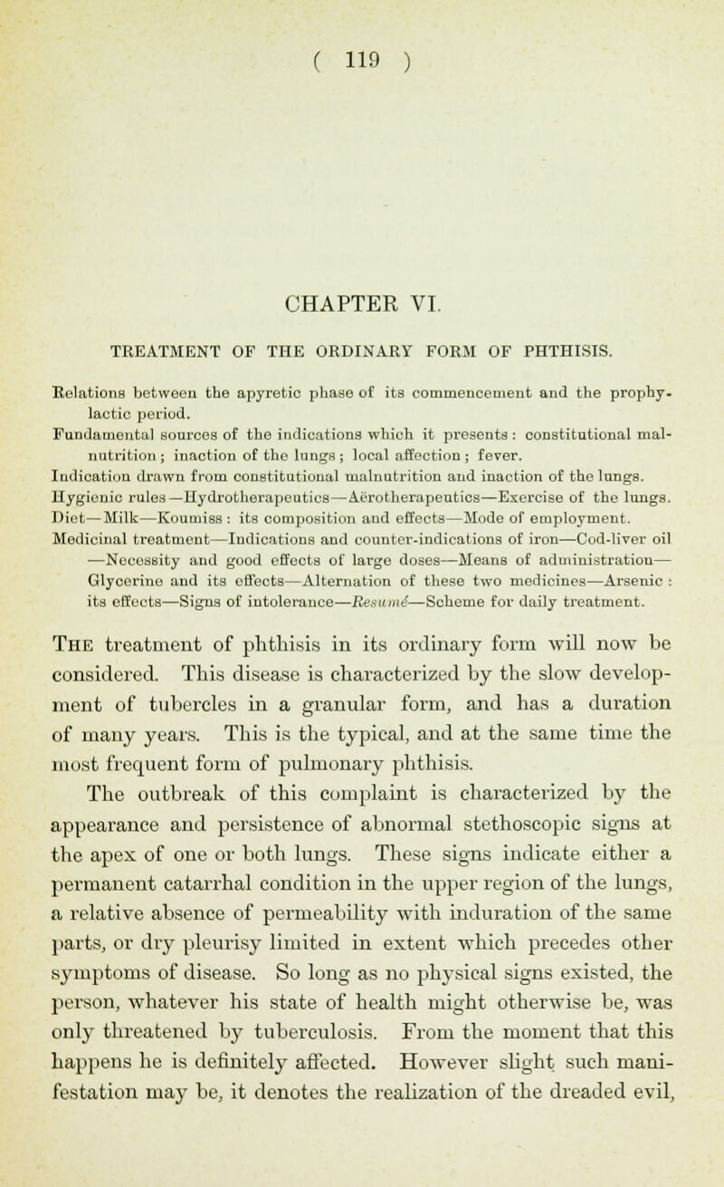 CHAPTER VI. TREATMENT OF THE ORDINARY FORM OF PHTHISIS. Relations between the apyretic phase of its commencement and the prophy. lactic period. Fundamental sources of the indications which it presents : constitutional mal- nutrition ; inaction of the lungs ; local affection ; fever. Indication drawn from constitutional malnutrition and inaction of the lungs. Hygienic rules—Hydrotherapeutics—Aerotherapeutics—Exercise of the lungs. Diet—Milk—Koumiss : its composition and effects—Mode of employment. Medicinal treatment—Indications and counter-indications of iron—Cod-liver oil —Necessity and good effects of large doses—Means of administration— Glycerine and its offects—Alternation of these two medicines—Arsenic : its effects—Signs of intolerance—Resume—Scheme for daily treatment. The treatment of phthisis in its ordinary form will now be considered. This disease is chai-acterized by the slow develop- ment of tubercles in a granular form, and has a duration of many years. This is the typical, and at the same time the most frequent form of pulmonary phthisis. The outbreak of this complaint is characterized by the appearance and persistence of abnormal stethoscopic signs at the apex of one or both lungs. These signs indicate either a permanent catarrhal condition in the upper region of the lungs, a relative absence of permeability with induration of the same parts, or dry pleurisy limited in extent which precedes other symptoms of disease. So long as no physical signs existed, the person, whatever his state of health might otherwise be, was onljT threatened by tuberculosis. From the moment that this happens he is definitely affected. However slight such mani- festation may be, it denotes the realization of the dreaded evil,