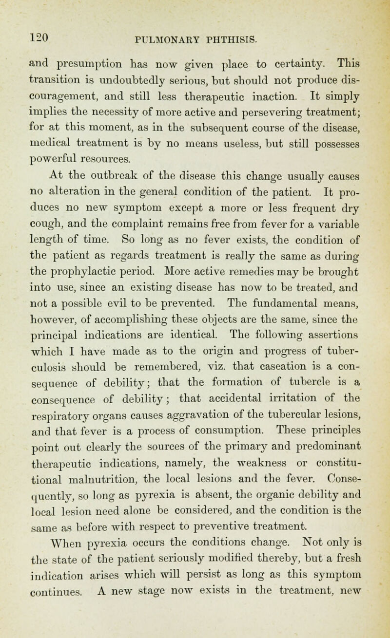 and presumption has now given place to certainty. This transition is undoubtedly serious, but should not produce dis- couragement, and still less therapeutic inaction. It simply implies the necessity of more active and persevering treatment; for at this moment, as in the subsequent course of the disease, medical treatment is by no means useless, but still possesses powerful resources. At the outbreak of the disease this change usually causes no alteration in the general condition of the patient. It pro- duces no new symptom except a more or less frequent dry cough, and the complaint remains free from fever for a variable length of time. So long as no fever exists, the condition of the patient as regards treatment is really the same as during the prophylactic period. More active remedies may be brought into use, since an existing disease has now to be treated, and not a possible evil to be prevented. The fundamental means, however, of accomplishing these objects are the same, since the principal indications are identical. The following assertions which I have made as to the origin and progress of tuber- culosis should be remembered, viz. that caseation is a con- sequence of debility; that the formation of tubercle is a consequence of debility; that accidental irritation of the respiratory organs causes aggravation of the tubercular lesions, and that fever is a process of consumption. These principles point out clearly the sources of the primary and predominant therapeutic indications, namely, the weakness or constitu- tional malnutrition, the local lesions and the fever. Conse- quently, so long as pyrexia is absent, the organic debility and local lesion need alone be considered, and the condition is the same as before with respect to preventive treatment. When pyrexia occurs the conditions change. Not only is the state of the patient seriously modified thereby, but a fresh indication arises which will persist as long as this symptom continues. A new stage now exists in the treatment, new