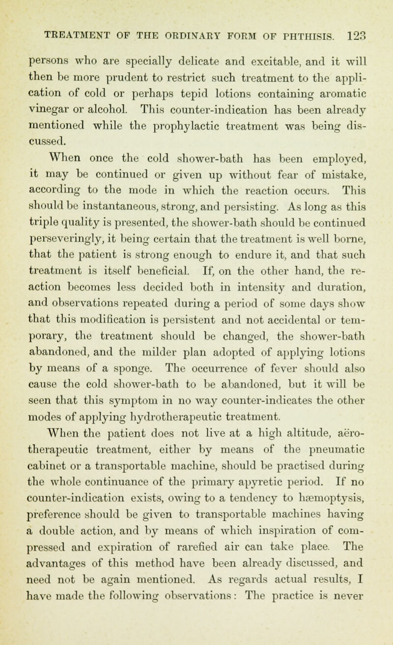persons who are specially delicate and excitable, and it will then be more prudent to restrict such treatment to the appli- cation of cold or perhaps tepid lotions containing aromatic vinegar or alcohol. This counter-indication has been already mentioned while the prophylactic treatment was being dis- cussed. When once the cold shower-bath has been employed, it may be continued or given up without fear of mistake, according to the mode in which the reaction occurs. This should be instantaneous, strong, and persisting. As long as this triple quality is presented, the shower-bath should be continued perseveringly, it being certain that the treatment is well borne, that the patient is strong enough to endure it, and that such treatment is itself beneficial. If, on the other hand, the re- action becomes less decided both in intensity and duration, and observations repeated during a period of some days show that this modification is persistent and not accidental or tem- porary, the treatment should be changed, the shower-bath abandoned, and the milder plan adopted of applying lotions by means of a sponge. The occurrence of fever should also cause the cold shower-bath to be abandoned, but it will be seen that this symptom in no way counter-indicates the other modes of applying hydrotherapeutic treatment. When the patient does not live at a high altitude, aero- therapeutic treatment, either by means of the pneumatic cabinet or a transportable machine, should be practised during the whole continuance of the primary apyretic period. If no counter-indication exists, owing to a tendency to hiieinoptj'sis, preference should be given to transportable machines having a double action, and by means of which inspiration of com- pressed and expiration of rarefied air can take place. The advantages of this method have been already discussed, and need not be again mentioned. As regards actual results, I have made the following observations: The practice is never