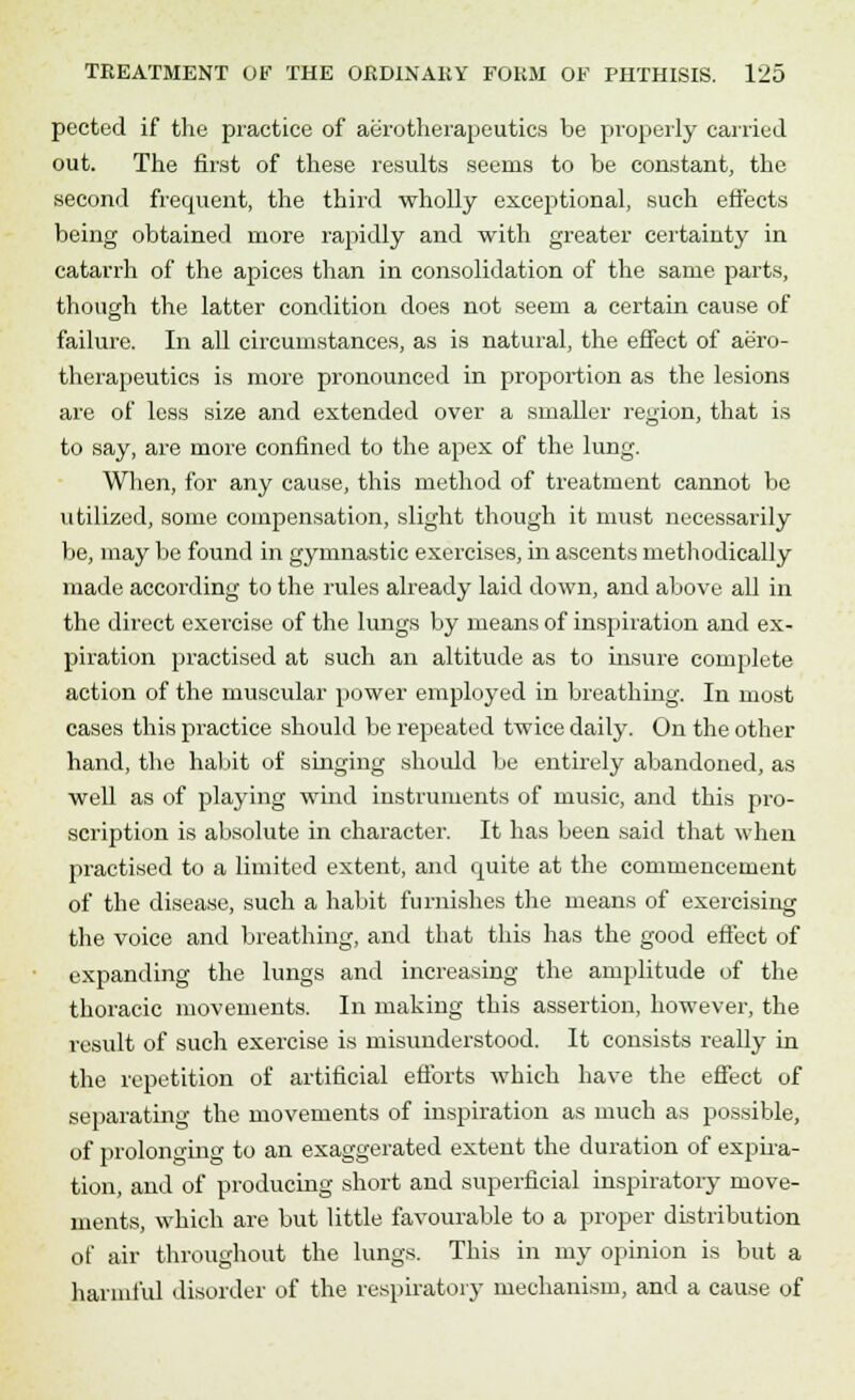 pected if the practice of aerotherapeutics be properly carried out. The first of these results seems to be constant, the second frequent, the third wholly exceptional, such effects being obtained more rapidly and with greater certainty in catarrh of the apices than in consolidation of the same parts, though the latter condition does not seem a certain cause of failure. In all circumstances, as is natural, the effect of aero- therapeutics is more pronounced in proportion as the lesions are of less size and extended over a smaller region, that is to say, are more confined to the apex of the lung. When, for any cause, this method of treatment cannot be utilized, some compensation, slight though it must necessarily be, may be found in gymnastic exercises, in ascents methodically made according to the rules already laid down, and above all in the direct exercise of the lungs by means of inspiration and ex- piration practised at such an altitude as to insure complete action of the muscular power employed in breathing. In most cases this practice should be repeated twice daily. On the other hand, the habit of singing should be entirely abandoned, as well as of playing wind instruments of music, and this pro- scription is absolute in character. It has been said that when practised to a limited extent, and quite at the commencement of the disease, such a habit furnishes the means of exercising the voice and breathing, and that this has the good effect of expanding the lungs and increasing the amplitude of the thoracic movements. In making this assertion, however, the result of such exercise is misunderstood. It consists really in the repetition of artificial efforts which have the effect of separating the movements of inspiration as much as possible, of prolonging to an exaggerated extent the duration of expira- tion, and of producing short and superficial inspiratory move- ments, which are but little favourable to a proper distribution of air throughout the lungs. This in my opinion is but a harmful disorder of the respiratory mechanism, and a cause of