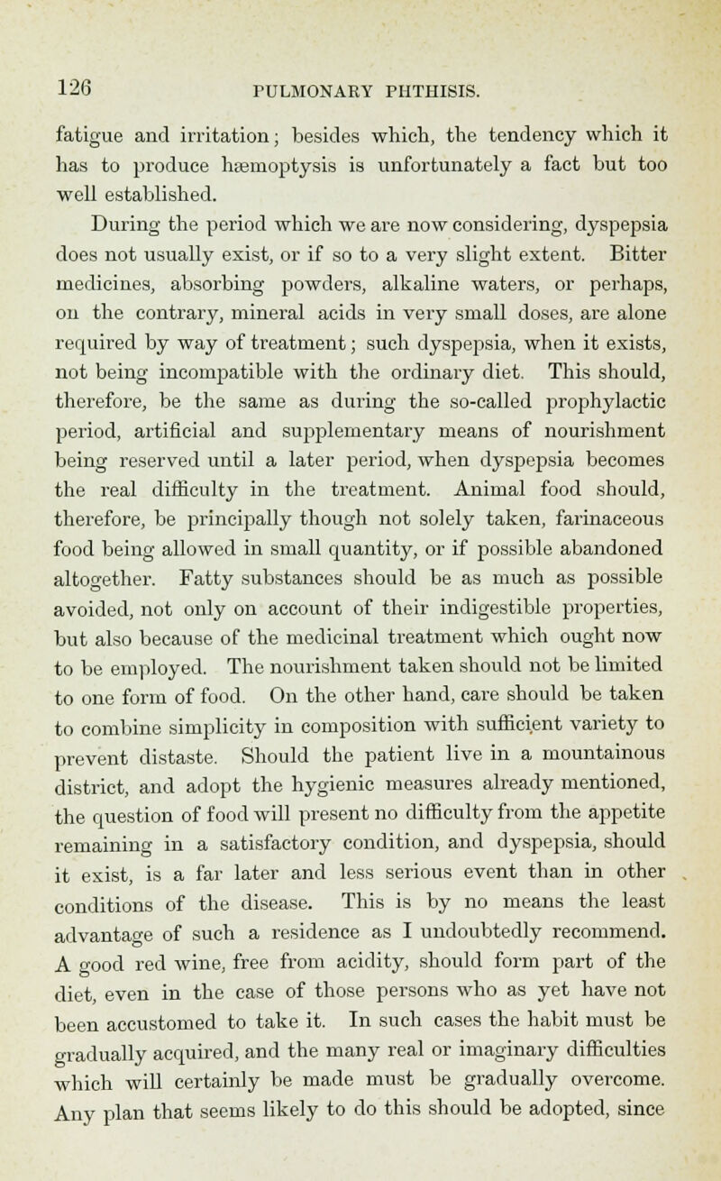 fatigue and irritation; besides which, the tendency which it has to produce hseruoptysis is unfortunately a fact but too well established. During the period which we are now considering, dyspepsia does not usually exist, or if so to a very slight extent. Bitter medicines, absorbing powders, alkaline waters, or perhaps, on the contrary, mineral acids in very small doses, are alone required by way of treatment; such dyspepsia, when it exists, not being incompatible with the ordinary diet. This should, therefore, be the same as during the so-called prophylactic period, artificial and supplementary means of nourishment being reserved until a later period, when dyspepsia becomes the real difficulty in the treatment. Animal food should, therefore, be principally though not solely taken, farinaceous food being allowed in small quantity, or if possible abandoned altogether. Fatty substances should be as much as possible avoided, not only on account of their indigestible properties, but also because of the medicinal treatment which ought now to be employed. The nourishment taken should not be limited to one form of food. On the other hand, care should be taken to combine simplicity in composition with sufficient variety to prevent distaste. Should the patient live in a mountainous district, and adopt the hygienic measures already mentioned, the question of food will present no difficulty from the appetite remaining in a satisfactory condition, and dyspepsia, should it exist, is a far later and less serious event than in other conditions of the disease. This is by no means the least advantage of such a residence as I undoubtedly recommend. A good red wine, free from acidity, should form part of the diet, even in the case of those persons who as yet have not been accustomed to take it. In such cases the habit must be gradually acquired, and the many real or imaginary difficulties which will certainly be made must be gradually overcome. Any plan that seems likely to do this should be adopted, since