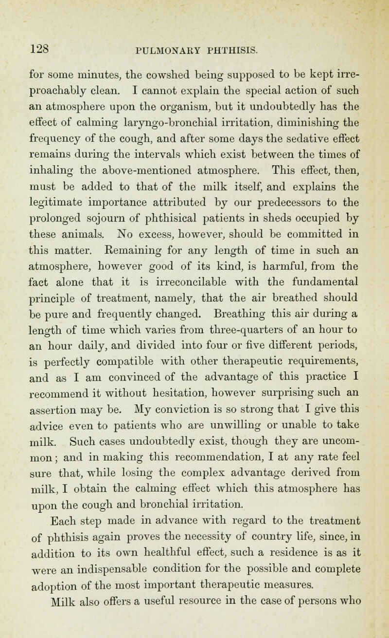 for some minutes, the cowshed being supposed to be kept irre- proachably clean. I cannot explain the special action of such an atmosphere upon the organism, but it undoubtedly has the effect of calming laryngo-bronchial irritation, diminishing the frequency of the cough, and after some days the sedative effect remains during the intervals which exist between the times of inhaling the above-mentioned atmosphere. This effect, then, must be added to that of the milk itself, and explains the legitimate importance attributed by our predecessors to the prolonged sojourn of phthisical patients in sheds occupied by these animals. No excess, however, shoidd be committed in this matter. Remaining for any length of time in such an atmosphere, however good of its kind, is harmful, from the fact alone that it is irreconcilable with the fundamental principle of treatment, namely, that the air breathed should be pure and frequently changed. Breathing this air during a length of time which varies from three-quarters of an hour to an hour daily, and divided into four or five different periods, is perfectly compatible with other therapeutic requirements, and as I am convinced of the advantage of this practice I recommend it without hesitation, however surprising such an assertion may be. My conviction is so strong that I give this advice even to patients who are unwilling or unable to take milk. Such cases undoubtedly exist, though they are uncom- mon ; and in making this recommendation, I at any rate feel sure that, while losing the complex advantage derived from milk, I obtain the calming effect which this atmosphere has upon the cough and bronchial irritation. Each step made in advance with regard to the treatment of phthisis again proves the necessity of country life, since, in addition to its own healthful effect, such a residence is as it were an indispensable condition for the possible and complete adoption of the most important therapeutic measures. Milk also offers a useful resource in the case of persons who