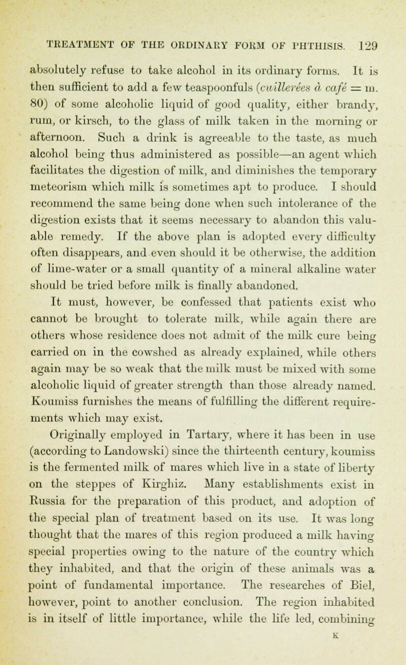absolutely refuse to take alcohol in its ordinary forms. It is then sufficient to add a few teaspoonfuls (cuillerees & cafe = m. 80) of some alcoholic liquid of good quality, either brandy, rum, or kirsch, to the glass of milk taken in the morning or afternoon. Such a drink is agreeable to the taste, as much alcohol being thus administered as possible—an agent winch facilitates the digestion of milk, and diminishes the temporary meteorism which milk is sometimes apt to produce. I should recommend the same being done when such intolerance of the digestion exists that it seems necessary to abandon this valu- able remedy. If the above plan is adopted every difficulty often disappears, and even should it be otherwise, the addition of lime-water or a small quantity of a mineral alkaline water should be tried before milk is finally abandoned. It must, however, be confessed that patients exist who cannot be brought to tolerate milk, while again there are others whose residence does not admit of the milk cure being carried on in the cowshed as already explained, while others again may be so weak that the milk must be mixed with some alcoholic liquid of greater strength than those already named. Koumiss furnishes the means of fulfilling the different require- ments which may exist. Originally employed in Tartary, where it has been in use (according to Landowski) since the thirteenth centuiy, koumiss is the fermented milk of mares which live in a state of liberty on the steppes of Kirghiz. Many establishments exist in Russia for the preparation of this product, and adoption of the special plan of treatment based on its use. It was long thought that the mares of this region produced a milk having special properties owing to the nature of the country which they inhabited, and that the origin of these animals was a point of fundamental importance. The researches of Biel, however, point to another conclusion. The region inhabited is in itself of little importance, while the life led, combining K