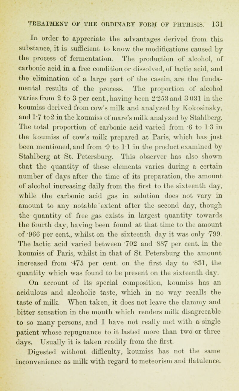 In order to appreciate the advantages derived from this substance, it is sufficient to know the modifications caused by the process of fermentation. The production of alcohol, of carbonic acid in a free condition or dissolved, of lactic acid, and the elimination of a large part of the casein, are the funda- mental results of the process. The proportion of alcohol varies from 2 to 3 per cent., having been 2253 and 3 031 in the koumiss derived from cow's milk and analyzed by Kokosinsky, and 1-7 to 2 in the koumiss of mare's milk analyzed by Stahlberg. The total proportion of carbonic acid varied from C to 13 in the koumiss of cow's milk prepared at Paris, which has just been mentioned, and from -9 to 11 in the product examined by Stahlberg at St. Petersburg. This observer has also shown that the quantity of these elements varies during a certain number of days after the time of its preparation, the amount of alcohol increasing daily from the first to the sixteenth day, while the carbonic acid gas in solution does not vary in amount to any notable extent after the second day, though the quantity of free gas exists in largest quantity towards the fourth day, having been found at that time to the amount of 9G6 per cent., whilst on the sixteenth day it was only '799. The lactic acid varied between 702 and 887 per cent, in the koumiss of Paris, whilst in that of St. Petersburg the amount increased from '475 per cent, on the first day to 831, the quantity which was found to be present on the sixteenth day. On account of its special composition, koumiss has an acidulous and alcoholic taste, which in no way recalls the taste of milk. When taken, it does not leave the clammy and bitter sensation in the mouth which renders milk disagreeable to so many persons, and I have not really met with a single patient whose repugnance to it lasted more than two or three days. Usually it is taken readily from the first. Digested without difficulty, koumiss has not the same inconvenience as milk with regard tometeorism and flatulence.