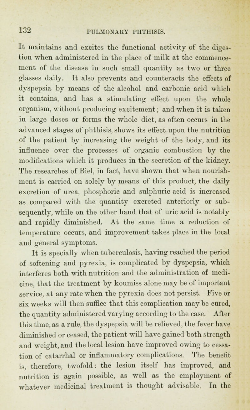 It maintains and excites the functional activity of the diges- tion when administered in the place of milk at the commence- ment of the disease in such small quantity as two or three glasses daily. It also prevents and counteracts the effects of dyspepsia by means of the alcohol and carbonic acid which it contains, and has a stimulating effect upon the whole organism, without producing excitement; and when it is taken in large doses or forms the whole diet, as often occurs in the advanced stages of phthisis, shows its effect upon the nutrition of the patient by increasing the weight of the body, and its influence over the processes of organic combustion by the modifications which it produces in the secretion of the kidney. The researches of Biel, in fact, have shown that when nourish- ment is carried on solely by means of this product, the daily excretion of urea, phosphoric and sulphuric acid is increased as compared with the quantity excreted anteriorly or sub- sequently, while on the other hand that of uric acid is notably and rapidly diminished. At the same time a reduction of temperature occurs, and improvement takes place in the local and general symptoms. It is specially when tuberculosis, having reached the period of softening and pyrexia, is complicated by dyspepsia, which interferes both with nutrition and the administration of medi- cine, that the treatment by koumiss alone may be of important service, at any rate when the pyrexia does not persist. Five or six weeks will then suffice that this complication may be cured, the quantity administered varying according to the case. After this time, as a rule, the dyspepsia will be relieved, the fever have diminished or ceased, the patient will have gained both strength and weight, and the local lesion have improved owing to cessa- tion of catarrhal or inflammatory complications. The benefit is therefore, twofold: the lesion itself has improved, and nutrition is again possible, as well as the employment of whatever medicinal treatment is thought advisable. In the