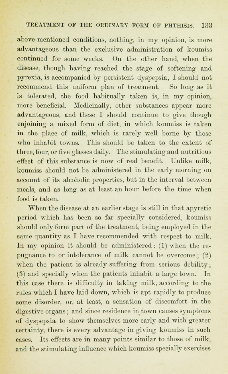 above-mentioned conditions, nothing, in my opinion, is more advantageous than the exclusive administration of koumiss continued for some weeks. On the other hand, when the disease, though having reached the stage of softening and pyrexia, is accompanied by persistent dyspepsia, I should not recommend this uniform plan of treatment. So long as it is tolerated, the food habitually taken is, in my opinion, more beneficial. Medicinally, other substances appear more advantageous, and these I should continue to give though enjoining a mixed form of diet, in which koumiss is taken in the place of milk, which is rarely well borne by those who inhabit towns. This should be taken to the extent of three, four, or five glasses daily. The stimulating and nutritious effect of this substance is now of real benefit. Unlike milk, koumiss should not be administered in the early morning on account of its alcoholic properties, but in the interval between meals, and as long as at least an hour before the time when food is taken. When the disease at an earlier stage is still in that apyretic period which has been so far specially considered, koumiss should only form part of the treatment, being employed in the same quantity as I have recommended with respect to milk. In my opinion it should be administered : (1) when the re- pugnance to or intolerance of milk cannot be overcome; (2) when the patient is already suffering from serious debilit}'; (3) and specially when the patients inhabit a large town. In this case there is difficulty in taking milk, according to the rules which I have laid down, which is apt rapidly to produce some disorder, or, at least, a sensation of discomfort in the digestive organs; and since residence in town causes symptoms of dyspepsia to show themselves more early and with greater certainty, there is every advantage in giving koumiss in such cases. Its effects are in many points similar to those of milk, and the stimulating influence which koumiss specially exercises