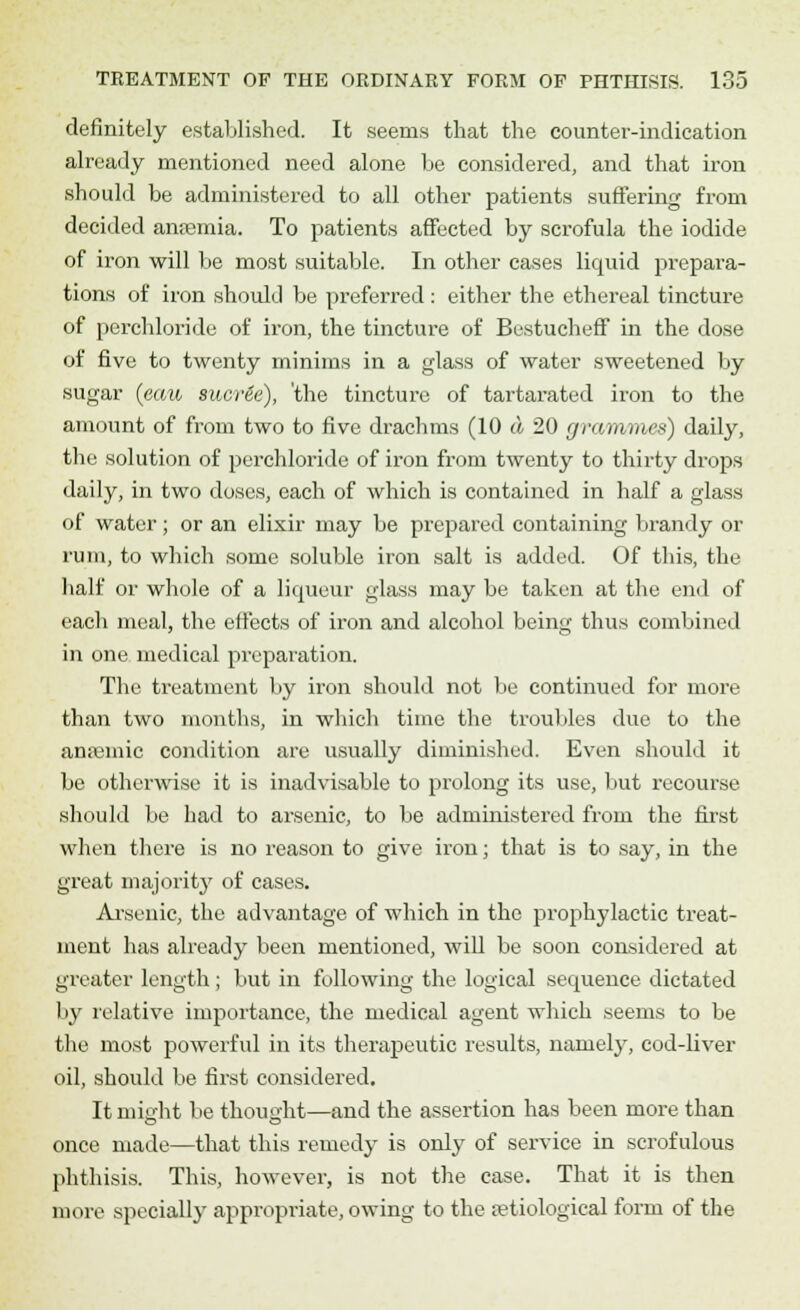 definitely established. It seems that the counter-indication already mentioned need alone be considered, and that iron should be administered to all other patients suffering from decided anaemia. To patients affected by scrofula the iodide of iron will be most suitable. In other cases liquid prepara- tions of iron should be preferred : either the ethereal tincture of perchloride of iron, the tincture of Bestucheff in the dose of five to twenty minims in a glass of water sweetened by sugar (eaw sucr&e), the tincture of tartarated iron to the amount of from two to five drachms (10 a 20 grammes) daily, the solution of perchloride of iron from twenty to thirty drops daily, in two doses, each of which is contained in half a glass of water; or an elixir may be prepared containing brandy or rum, to which some soluble iron salt is added. Of this, the half or whole of a liqueur glass may be taken at the end of each meal, the effects of iron and alcohol being thus combined in one medical preparation. The treatment by iron should not be continued for more than two months, in which time the troubles due to the anremic condition are usually diminished. Even should it be otherwise it is inadvisable to prolong its use, but recourse should be had to arsenic, to be administered from the first when there is no reason to give iron; that is to say, in the great majority of cases. Arsenic, the advantage of which in the prophylactic treat- ment has already been mentioned, will be soon considered at greater length ; but in following the logical sequence dictated by relative importance, the medical agent which seems to be the most powerful in its therapeutic results, namely, cod-liver oil, should be first considered. It might be thought—and the assertion has been more than once made—that this remedy is only of service in scrofulous phthisis. This, however, is not the case. That it is then more specially appropriate, owing to the etiological form of the
