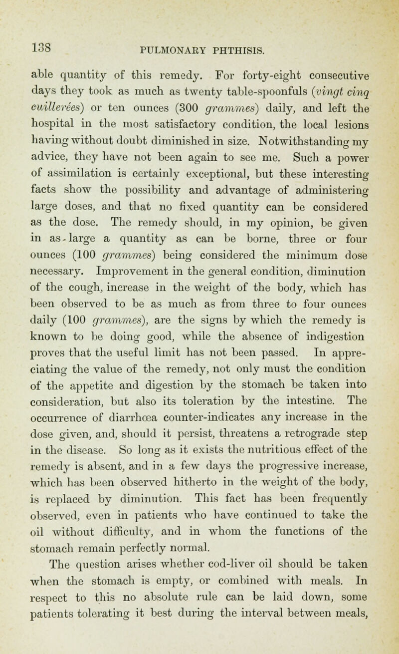 able quantity of this remedy. For forty-eight consecutive days they took as much as twenty table-spoonfuls (vingt cinq cuillerees) or ten ounces (300 grammes) daily, and left the hospital in the most satisfactory condition, the local lesions having without doubt diminished in size. Notwithstanding my advice, they have not been again to see me. Such a power of assimilation is certainly exceptional, but these interesting facts show the possibility and advantage of administering large doses, and that no fixed quantity can be considered as the dose. The remedy should, in my opinion, be given in as - large a quantity as can be borne, three or four ounces (100 grammes) being considered the minimum close necessary. Improvement in the general condition, diminution of the cough, increase in the weight of the body, which has been observed to be as much as from three to four ounces daily (100 grammes), are the signs by which the remedy is known to be doing good, while the absence of indigestion proves that the useful limit has not been passed. In appre- ciating the value of the remedy, not only must the condition of the appetite and digestion by the stomach be taken into consideration, but also its toleration by the intestine. The occurrence of diarrhoea counter-indicates any increase in the dose given, and, should it persist, threatens a retrograde step in the disease. So long as it exists the nutritious effect of the remedy is absent, and in a few days the progressive increase, which has been observed hitherto in the weight of the body, is replaced by diminution. This fact has been frequently observed, even in patients who have continued to take the oil without difficulty, and in whom the functions of the stomach remain perfectly normal. The question arises whether cod-liver oil should be taken when the stomach is empty, or combined with meals. In respect to this no absolute rule can be laid clown, some patients tolerating it best during the interval between meals,