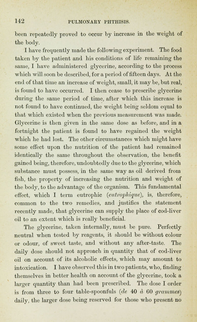 been repeatedly proved to occur by increase in the weight of the body. I have frequently made the following experiment. The food taken by the patient and his conditions of life remaining the same, I have administered glycerine, according to the process which will soon be described, for a period of fifteen days. At the end of that time an increase of weight, small, it may be, but real, is found to have occurred. I then cease to prescribe glycerine during the same period of time, after which this increase is not found to have continued, the weight being seldom equal to that which existed when the previous measurement was made. Glycerine is then given in the same dose as before, and in a fortnight the patient is found to have regained the weight which he had lost. The other circumstances which might have some effect upon the nutrition of the patient had remained identically the same throughout the observation, the benefit gained being, therefore, undoubtedly due to the glycerine, which substance must possess, in the same way as oil derived from fish, the property of increasing the nutrition and weight of the body, to the advantage of the organism. This fundamental effect, which I term eutrophic {eutrophique), is, therefore, common to the two remedies, and justifies the statement recently made, that glycerine can supply the place of cod-liver oil to an extent which is really beneficial. The glycerine, taken internally, must be pure. Perfectly neutral when tested by reagents, it should be without colour or odour, of sweet taste, and without any after-taste. The daily dose should not approach in quantity that of cod-liver oil on account of its alcoholic effects, which may amount to intoxication. I have observed this in two patients, who, finding themselves in better health on account of the glycerine, took a larger quantity than had been prescribed. The dose I order is from three to four table-spoonfuls (de 40 a 60 grammes') daily, the larger dose being reserved for those who present no