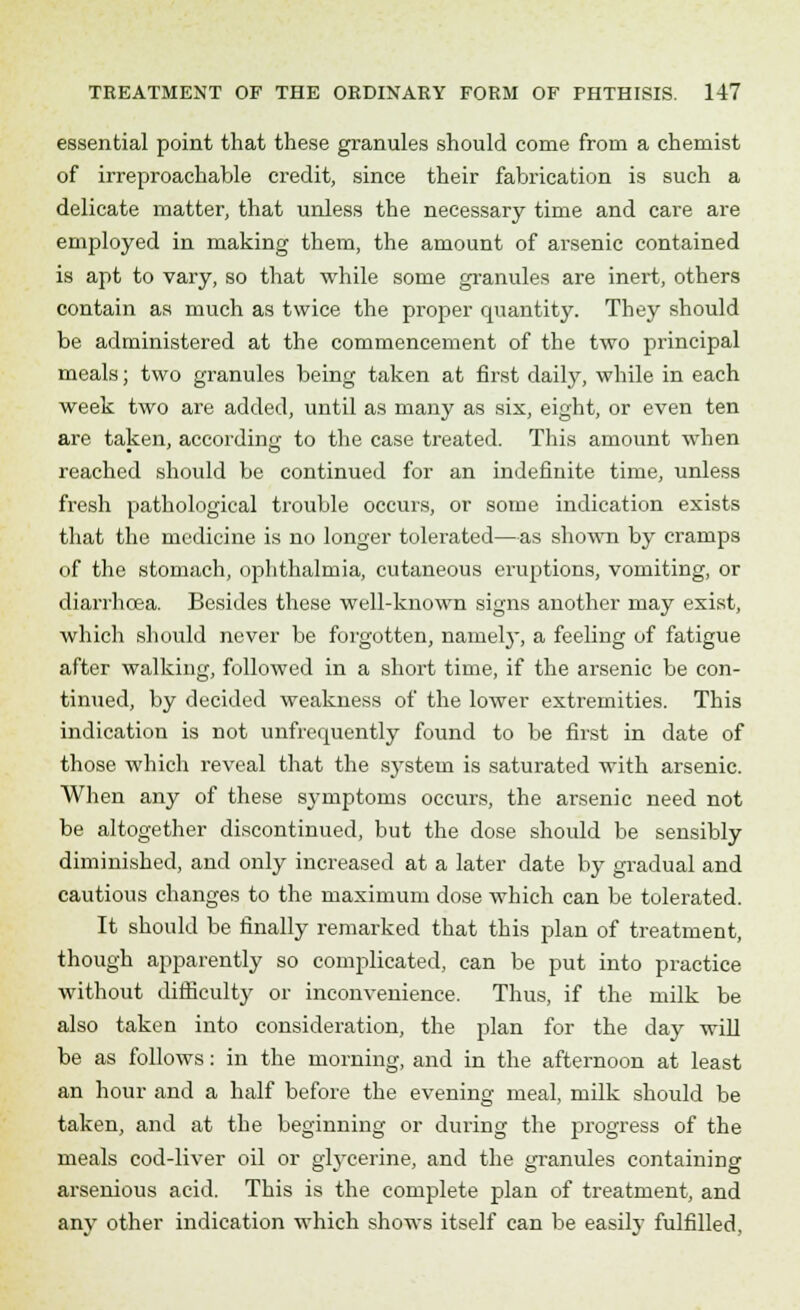 essential point that these granules should come from a chemist of irreproachable credit, since their fabrication is such a delicate matter, that unless the necessary time and care are employed in making them, the amount of arsenic contained is apt to vary, so that while some granules are inert, others contain as much as twice the proper quantity. They should be administered at the commencement of the two principal meals; two granules being taken at first daily, while in each week two are added, until as many as six, eight, or even ten are taken, according to the case treated. This amount when reached should be continued for an indefinite time, unless fresh pathological trouble occurs, or some indication exists that the medicine is no longer tolerated—as shown by cramps of the stomach, ophthalmia, cutaneous eruptions, vomiting, or diarrhoea. Besides these well-known signs another may exist, which should never be foigotten, namely, a feeling of fatigue after walking, followed in a short time, if the arsenic be con- tinued, by decided weakness of the lower extremities. This indication is not unfrermently found to be first in date of those which reveal that the sjrstem is saturated with arsenic. When any of these symptoms occurs, the arsenic need not be altogether discontinued, but the dose should be sensibly diminished, and only increased at a later date by gradual and cautious changes to the maximum dose which can be tolerated. It should be finally remarked that this plan of treatment, though apparently so complicated, can be put into practice without difficulty or inconvenience. Thus, if the milk be also taken into consideration, the plan for the day will be as follows: in the morning, and in the afternoon at least an hour and a half before the evening meal, milk should be taken, and at the beginning or during the progress of the meals cod-liver oil or glycerine, and the granules containing arsenious acid. This is the complete plan of treatment, and any other indication which shows itself can be easily fulfilled,