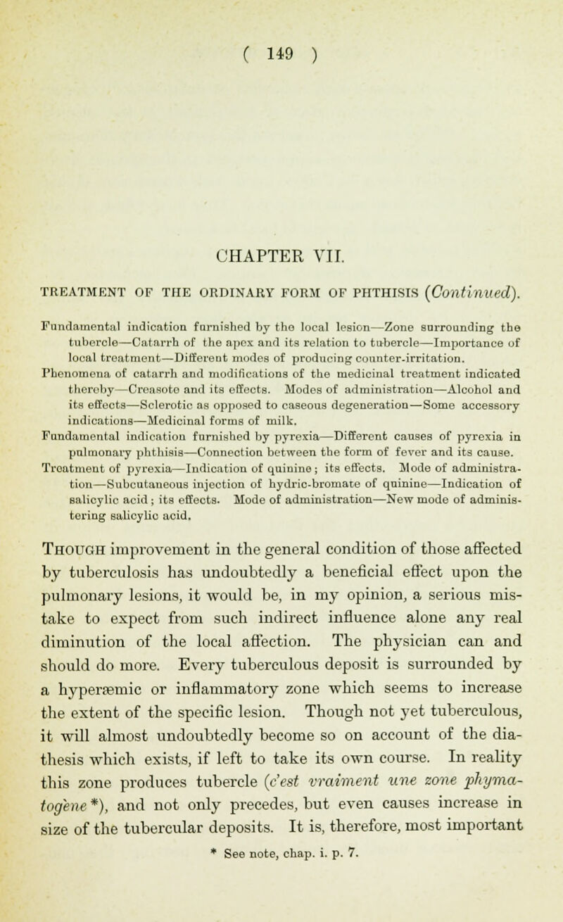 CHAPTER VII. TREATMENT OF THE ORDINARY FORM OF PHTHISIS (Continued). Fundamental indication famished by the. local lesion—Zone surrounding the tubercle—Catarrh of the apex and its relation to tubercle—Importance of local treatment—Different modes of producing counter.irritation. Phenomena of catarrh and modifications of the medicinal treatment indicated thereby—Creasoto and its effects. Modes of administration—Alcohol and its effects—Sclerotic as opposed to caseous degeneration—Some accessory indications—Medicinal forms of milk. Fundamental indication furnished by pyrexia—Different causes of pyrexia in pulmonary phthisis—Connection between the form of fever and its cause. Treatment of pyrexia—Indication of quinine ; its effects. Mode of administra- tion—Subcutaneous injection of hydric-bromate of quinine—Indication of salicylic acid ; its effects. Mode of administration—New mode of adminis- tering salicylic acid. Though improvement in the general condition of those affected by tuberculosis has undoubtedly a beneficial effect upon the pulmonary lesions, it would be, in my opinion, a serious mis- take to expect from such indirect influence alone any real diminution of the local affection. The physician can and should do more. Every tuberculous deposit is surrounded by a hyperasmic or inflammatory zone which seems to increase the extent of the specific lesion. Though not yet tuberculous, it will almost undoubtedly become so on account of the dia- thesis which exists, if left to take its own course. In reality this zone produces tubercle (c'est vraiment une zone phyma- togene *), and not only precedes, but even causes increase in size of the tubercular deposits. It is, therefore, most important * See note, chap. i. p. 7.