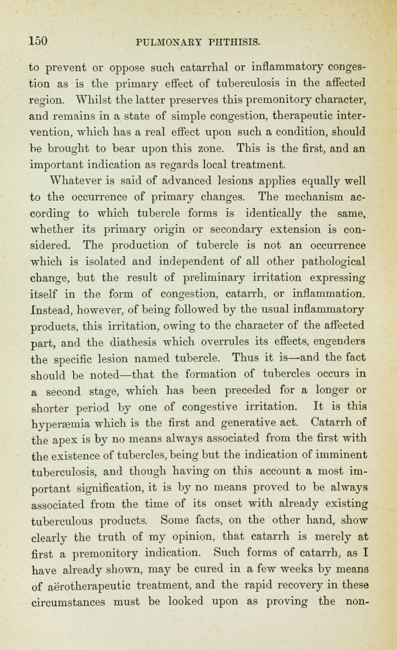 to prevent or oppose such catarrhal or inflammatory conges- tion as is the primary effect of tuberculosis in the affected region. Whilst the latter preserves this premonitory character, and remains in a state of simple congestion, therapeutic inter- vention, which has a real effect upon such a condition, should he brought to bear upon this zone. This is the first, and an important indication as regards local treatment. Whatever is said of advanced lesions applies equally well to the occurrence of primary changes. The mechanism ac- cording to which tubercle forms is identically the same, whether its primary origin or secondary extension is con- sidered. The production of tubercle is not an occurrence which is isolated and independent of all other pathological change, but the result of preliminary irritation expressing itself in the form of congestion, catarrh, or inflammation. Instead, however, of being followed by the usual inflammatory products, this irritation, owing to the character of the affected part, and the diathesis which overrules its effects, engenders the specific lesion named tubercle. Thus it is—and the fact should be noted—that the formation of tubercles occurs in a second stage, which has been preceded for a longer or shorter period by one of congestive irritation. It is this hypersemia which is the first and generative act. Catarrh of the apex is by no means always associated from the first with the existence of tubercles, being but the indication of imminent tuberculosis, and though having on this account a most im- portant signification, it is by no means proved to be always associated from the time of its onset with already existing tuberculous products. Some facts, on the other hand, show clearly the truth of my opinion, that catarrh is merely at first a premonitory indication. Such forms of catarrh, as I have already shown, may be cured in a few weeks by mean3 of aerotherapeutic treatment, and the rapid recovery in these circumstances must be looked upon as proving the non-